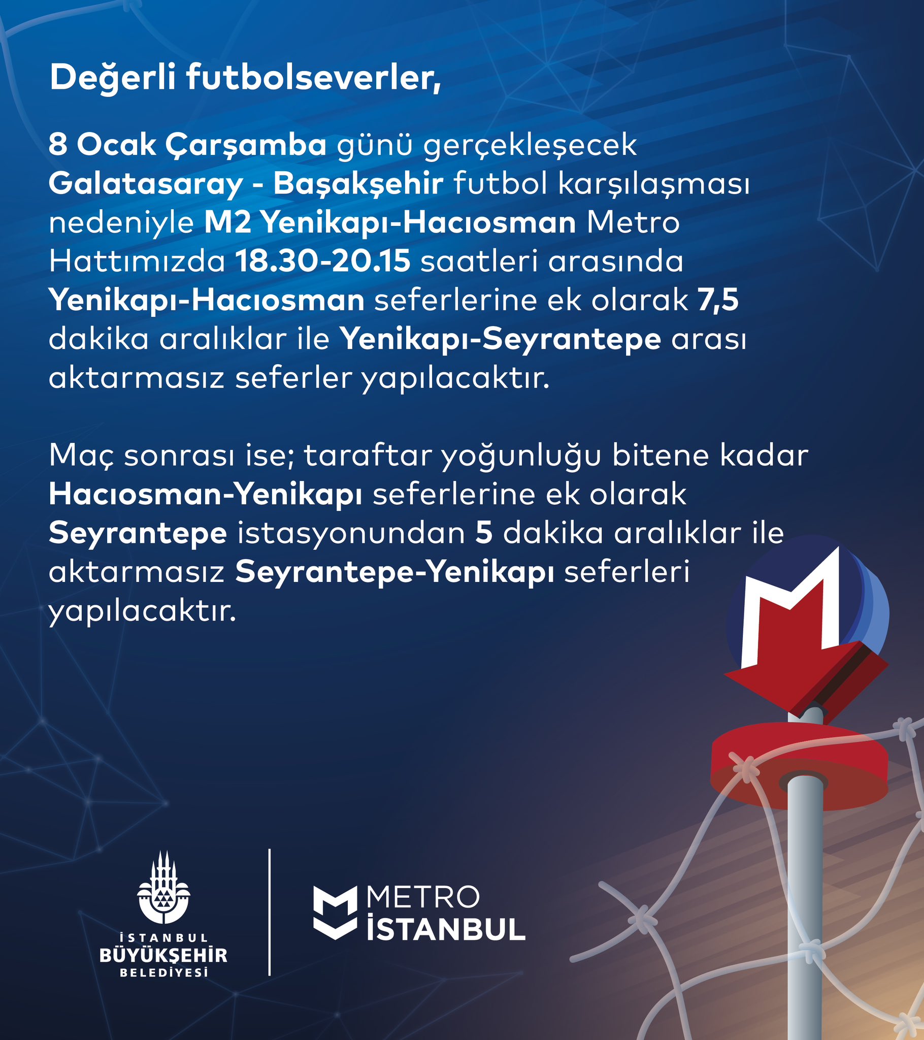 Değerli futbolseverler, 8 Ocak Çarşamba günü gerçekleşecek Galatasaray-Başakşehir futbol karşılaşması nedeniyle M2 Yenikapı-Hacıosman Metro Hattımızda 18.30-20.15 saatleri arasında Yenikapı-Hacıosman seferlerine ek olarak 7,5 dakika aralıklar ile Yenikapı-Seyrantepe arası aktarmasız seferler yapılacaktır. Maç sonrası ise; taraftar yoğunluğu bitene kadar Hacıosman-Yenikapı seferlerine ek olarak Seyrantepe istasyonundan 5 dakika aralıklar ile aktarmasız Seyrantepe-Yenikapı seferleri yapılacaktır.