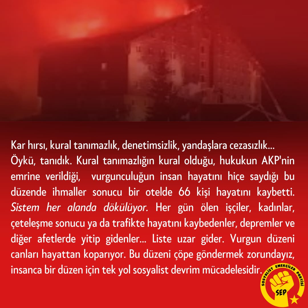 Kural tanımazlığın kural olduğu, hukukun AKP'nin emrine verildiği, vurgunculuğun insan hayatını hiçe saydığı bu düzende ihmaller sonucu  bir otelde 66 kişi hayatını kaybetti.
Vurgun düzeni canları hayattan koparıyor, bu düzeni çöpe göndermek zorundayız. İnsanca bir yaşam için tek