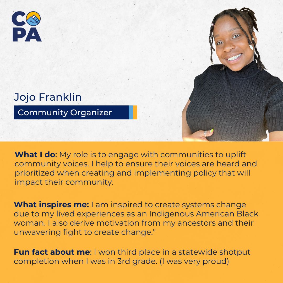 And the introductions continue! Meet Jojo, who uplifts community voices to ensure they’re heard in policies impacting them. Inspired by her ancestors &amp; lived experience as an Indigenous American Black woman, she’s driven to create systems change. 
#MeetCOPA #CommunityPower