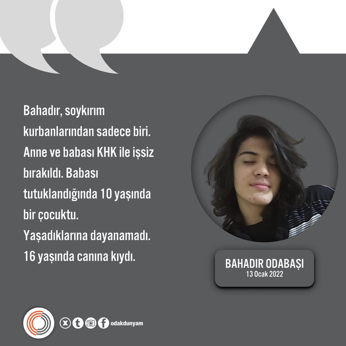 Bahadır Odabaşı, soykırım kurbanlarından sadece biri.

Anne ve babası KHK ile işsiz bırakıldı. Babası tutuklandığında 10 yaşında bir çocuktu.
Yaşadıklarına dayanamadı. 
16 yaşında canına kıydı.
13 Ocak 2022 <a href="/odakdunyam/">Odak Dünyam</a>

BanaBirGençlik Borçlusun