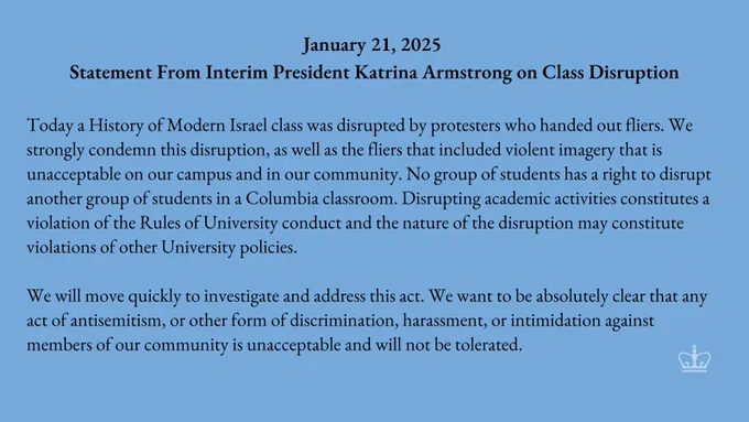 A graphic reading: "January 21, 2025 Statement From Interim President Katrina Armstrong on Class Disruption Today a History of Modern Israel class was disrupted by protesters who handed out fliers. We strongly condemn this disruption, as well as the fliers that included violent imagery that is unacceptable on our campus and in our community. No group of students has a right to disrupt another group of students in a Columbia classroom. Disrupting academic activities constitutes a violation of the Rules of University conduct and the nature of the disruption may constitute violations of other University policies. We will move quickly to investigate and address this act. We want to be absolutely clear that any act of antisemitism, or other form of discrimination, harassment, or intimidation against members of our community is unacceptable and will not be tolerated."