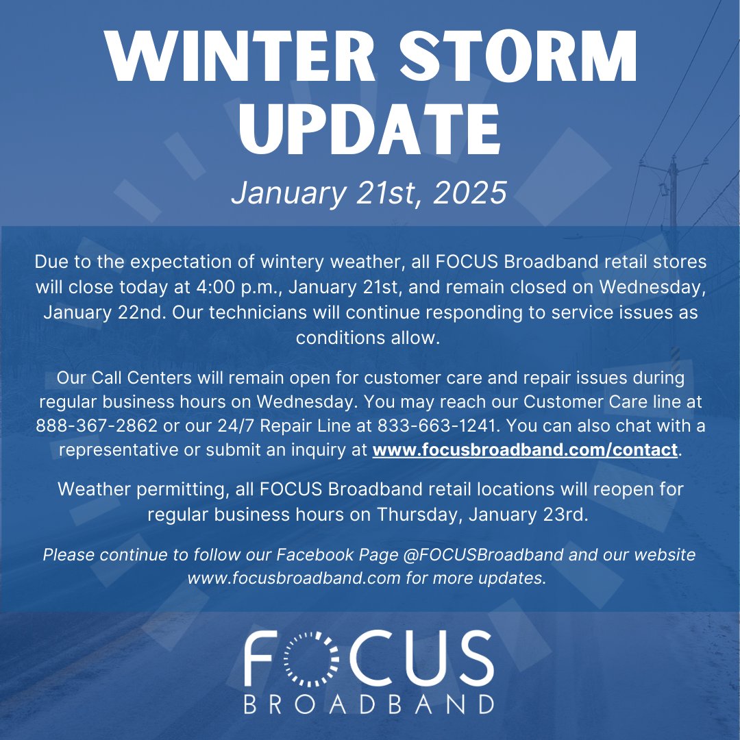Due to incoming winter weather, all FOCUS Broadband retail stores will close at 4:00 p.m. today and remain closed on Wednesday, January 22nd. Our call centers will remain open during regular business hours on Wednesday. 
Customer Care: 888-367-2862
24/7 Repair Line: 833-663-1241