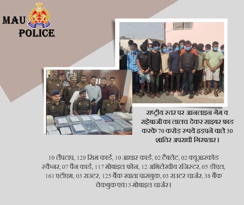 राष्ट्रीय स्तर पर आनलाइन गेम व सट्टेबाजी का लालच देकर साइबर फ्राड करके 70 करोड़ रुपये हड़पने वाले 30 शातिर अपराधी गिरफ्तार, कब्जे से भारी मात्रा मे इलेक्ट्रानिक उपकरण लैपटाप, मोबाइल, सिम कार्ड , एटीएम कार्ड , चेकबुक , पासबुक आदि बरामद। <a href="/Uppolice/">UP POLICE</a> <a href="/adgzonevaranasi/">ADG ZONE VARANASI</a> <a href="/digazamgarh/">DIG Range Azamgarh</a>