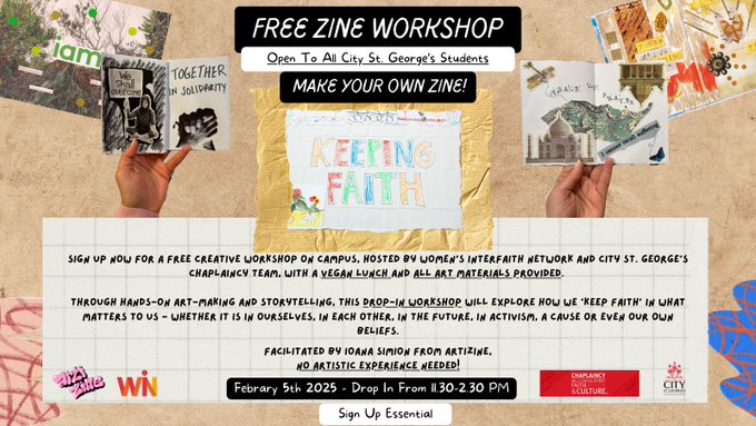 Text reads 'Free Zine Workshop. Open To All City St. George's Students. Make Your Own Zine! Sign up now for a free creative workshop on campus, hosted by Women’s Interfaith Network and City St. George’s Chaplaincy Team, with a vegan lunch and all art materials provided. Through hands-on art-making and storytelling, this Drop-IN workshop will explore how we 'keep faith' in what matters to us - whether it is in ourselves, in each other, in the future, in activism, a cause or even our own beliefs.A partnership between City St george’s University and women’s interfaith Network, Facilitated by Ioana Simion from Artizine. No Artistic Experience Needed! February 5th 2025 - Drop In From 11.30-2.30 PM. Sign Up Essential.' The backdrop of the image is brown paper, with photos of collage-style hand-made zines on either side of the image. At the bottom of the image are the logos of ArtiZine, Women's Interfaith Network, City University Chaplaincy Team and City St. Georges University.