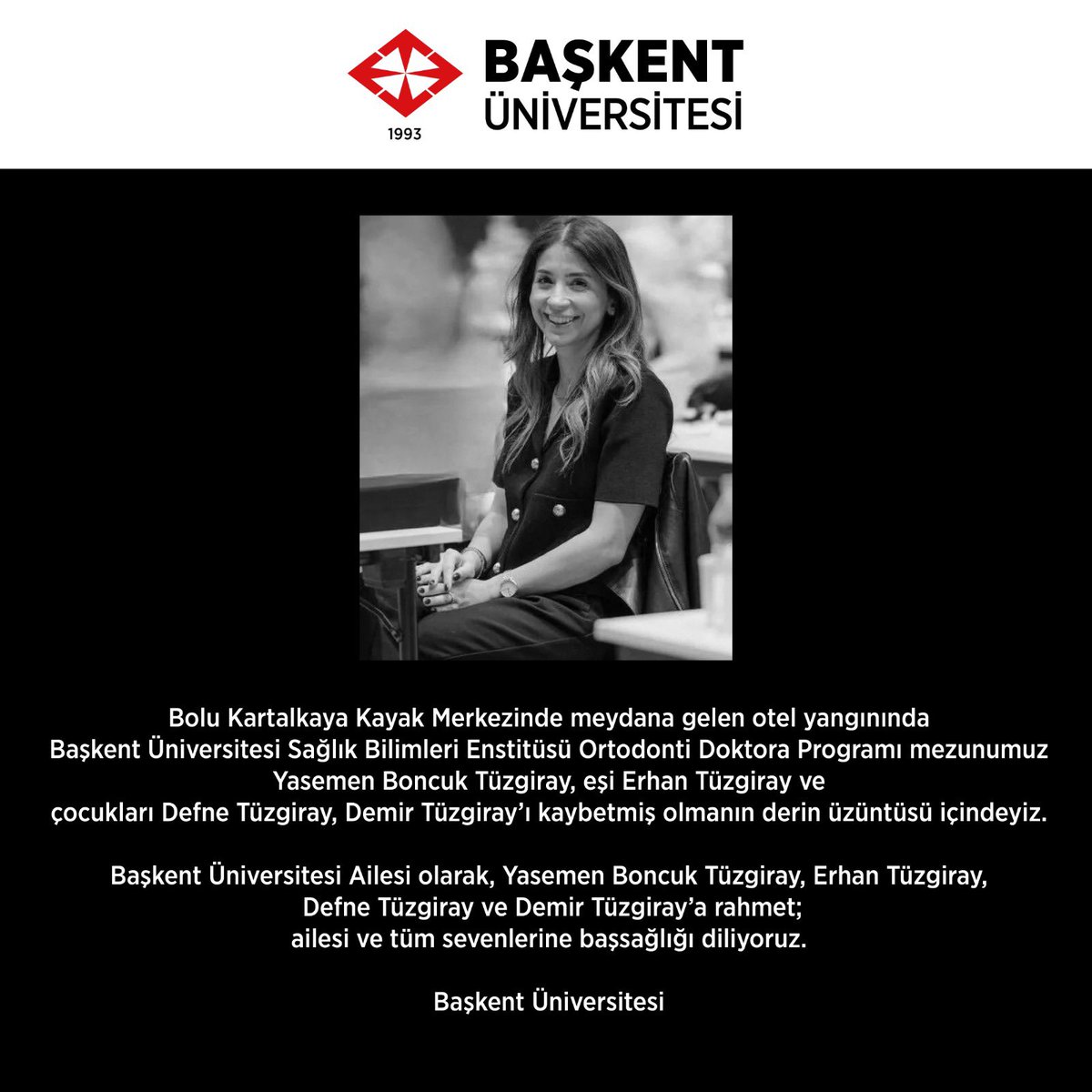 Bolu Kartalkaya Kayak Merkezinde meydana gelen otel yangınında Başkent Üniversitesi Sağlık Bilimleri Enstitüsü Ortodonti Doktora Programı mezunumuz Yasemen Boncuk Tüzgiray, eşi Erhan Tüzgiray ve çocukları Defne Tüzgiray, Demir Tüzgiray'ı kaybetmiş olmanın derin üzüntüsü içindeyiz