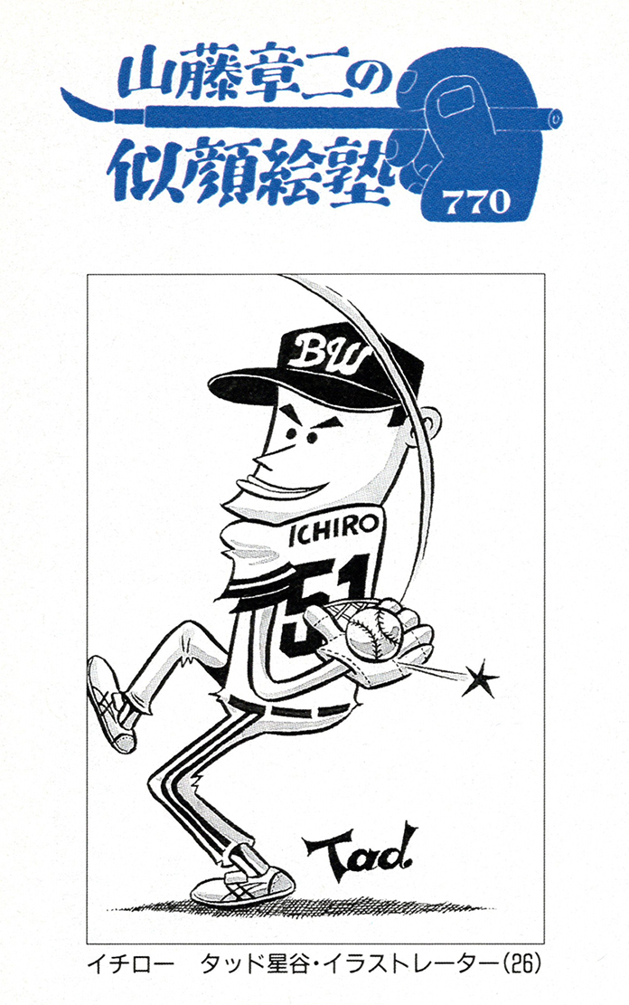イチロー選手 Ichiro

週刊朝日『山藤章二の似顔絵塾』掲載作品(オリックス 1996年)
住友林業ビッグサマーキャンペーン&新春キャンペーンのイチロー・グッズ(1999～2000年)
週刊朝日『山藤章二の似顔絵塾』掲載作品(WBC) 