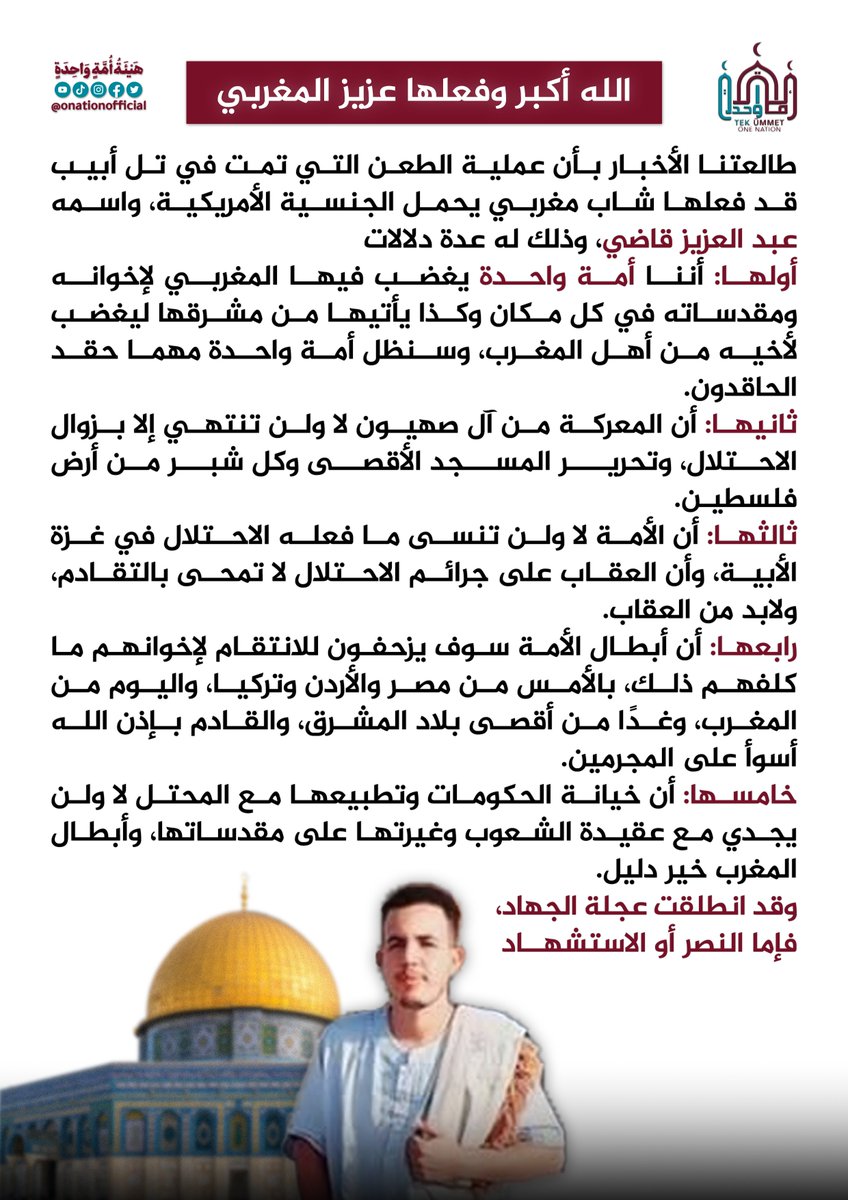 الله أكبر وفعلها عزيز المغربي
طالعتنا الأخبار بأن عملية الطعن التي تمت في تل أبيب قد فعلها شاب مغربي يحمل الجنسية الأمريكية، واسمه عبد العزيز قاضي، وذلك له عدة دلالات...