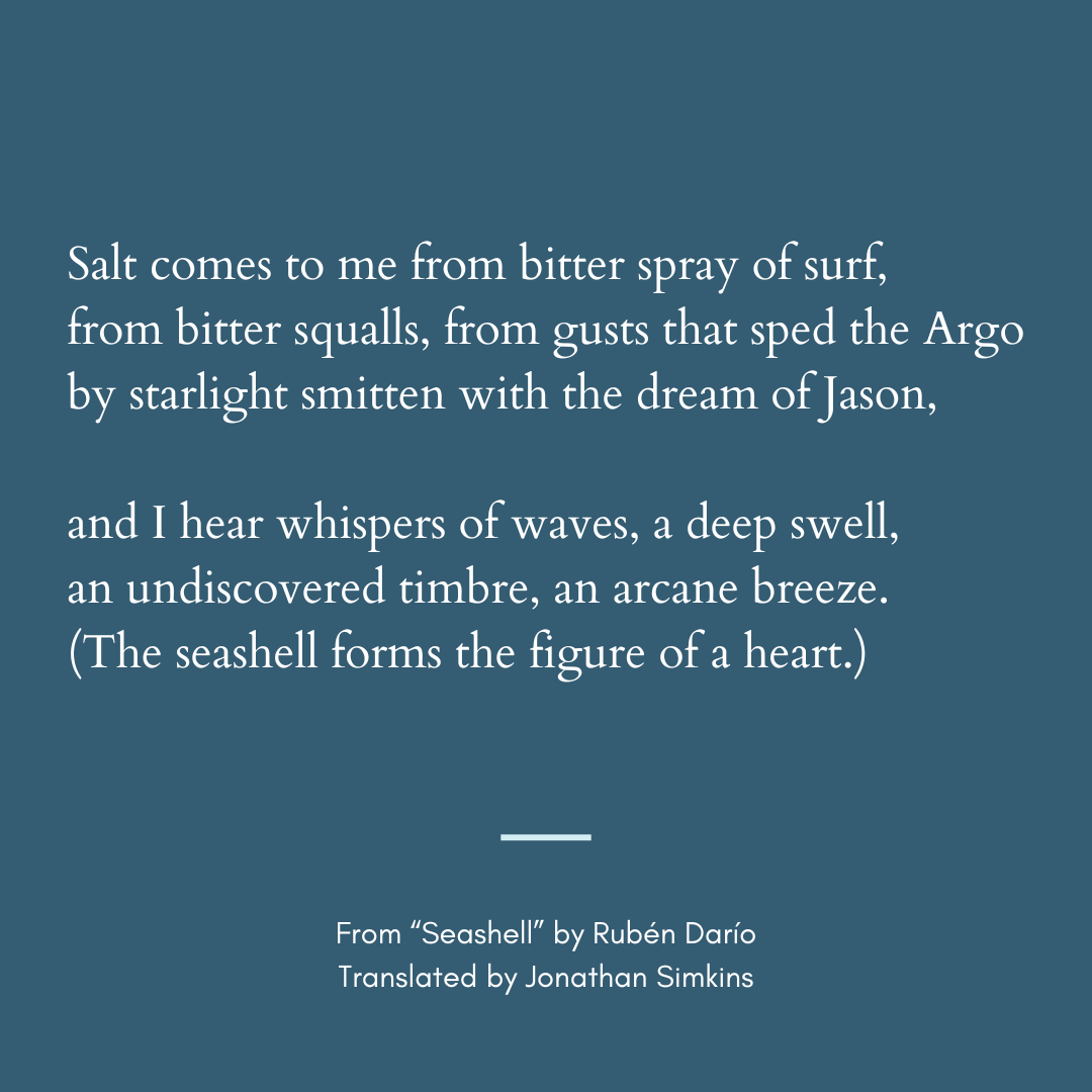 I hear whispers of waves, a deep swell,
an undiscovered timbre, an arcane breeze.
(The seashell forms the figure of a heart.)

—From “Seashell” by Rubén Darío, tr. Jonathan Simkins <a href="/simkinsandrade/">Jonathan Simkins</a>  tinyurl.com/4uhbma3b