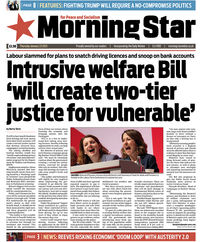M_Star_Online's tweet photo. Tomorrow's front page:

Labour slammed for plans to snatch driving licences and snoop on bank accounts – Intrusive welfare Bill ‘will create two-tier justice for vulnerable’ 

Subscribe to the Morning Star newspaper: https://t.co/IErMcVLkje https://t.co/MNIEFjKccv