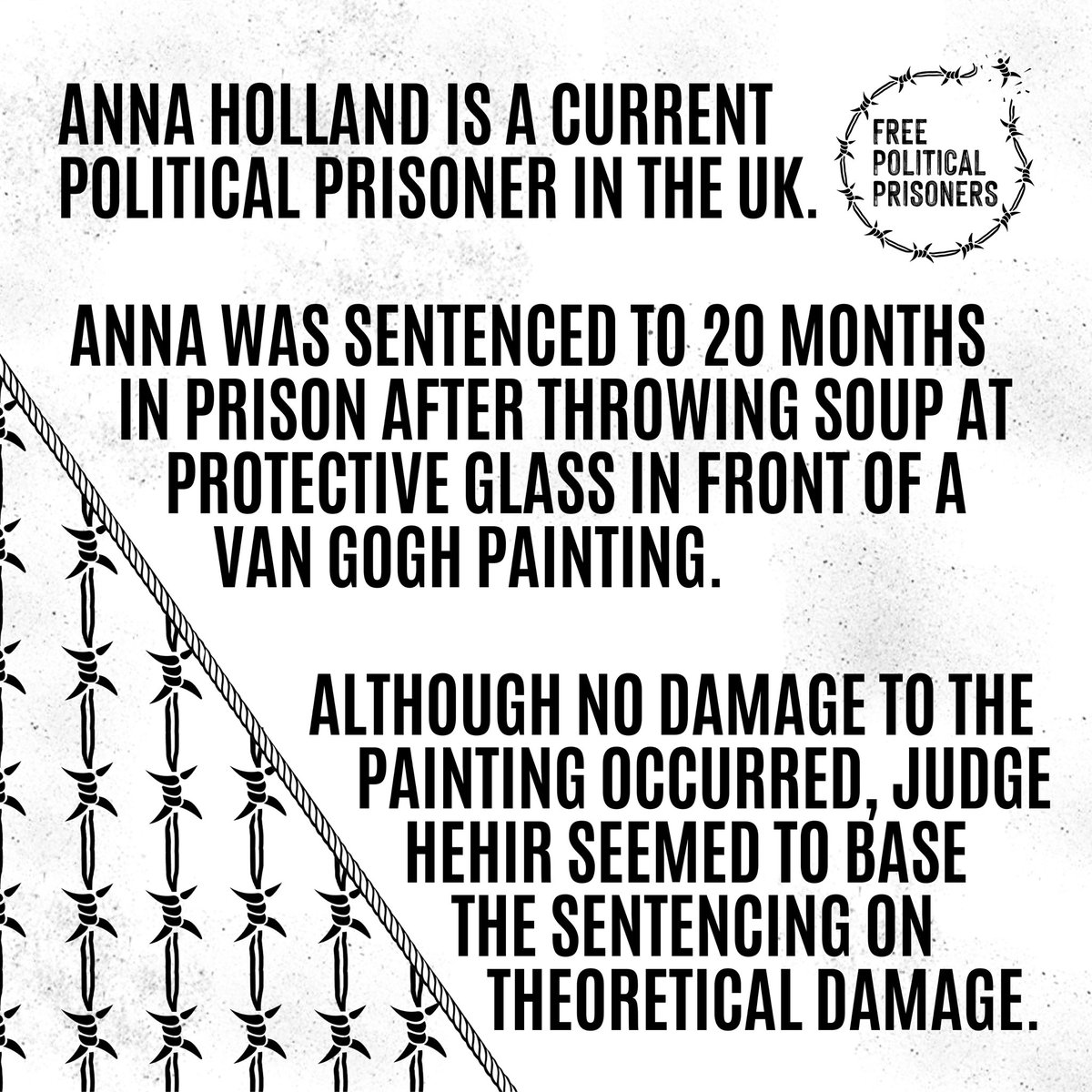 Anna Holland is a current political prisoner in the UK.

Anna was sentenced to 20 months after throwing soup at protective glass in front of a Van Gogh painting.

No damage to the painting occurred, but judge Hehir seemed to base the sentencing on theoretical damage.

1/3