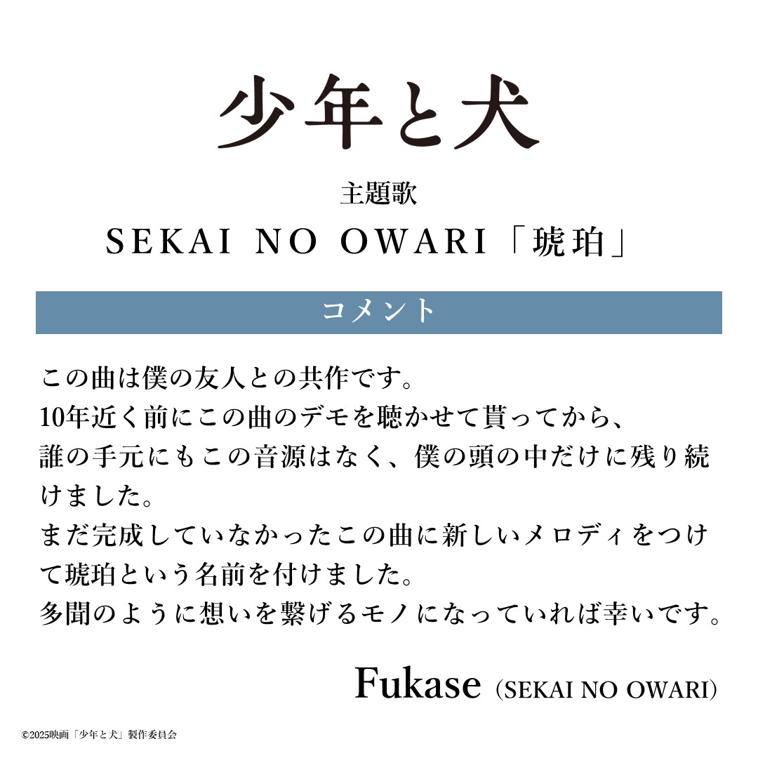映画『少年と犬』公式 (@shonentoinu_mv) on Twitter photo ┈┈ #映画少年と犬 主題歌 ┈┈
SEKAI NO OWARI「琥珀」
作詞:Fukase
作曲:Fukase, 千葉龍太郎
編曲:SEKAI NO OWARI
┏ ┓
🖋️ コメント
#Fukase
┗ ┛
<a href="/SekaiNoOwariOFC/">SEKAI NO OWARI OFC</a>
#SEKAINOOWARI
#琥珀
#少年と犬
🎬3月20日(木・祝)公開 ┈┈ #映画少年と犬 主題歌 ┈┈
SEKAI NO OWARI「琥珀」
作詞:Fukase
作曲:Fukase, 千葉龍太郎
編曲:SEKAI NO OWARI
┏ ┓
🖋️ コメント
#Fukase
┗ ┛
<a href="/SekaiNoOwariOFC/">SEKAI NO OWARI OFC</a>
#SEKAINOOWARI
#琥珀
#少年と犬
🎬3月20日(木・祝)公開
