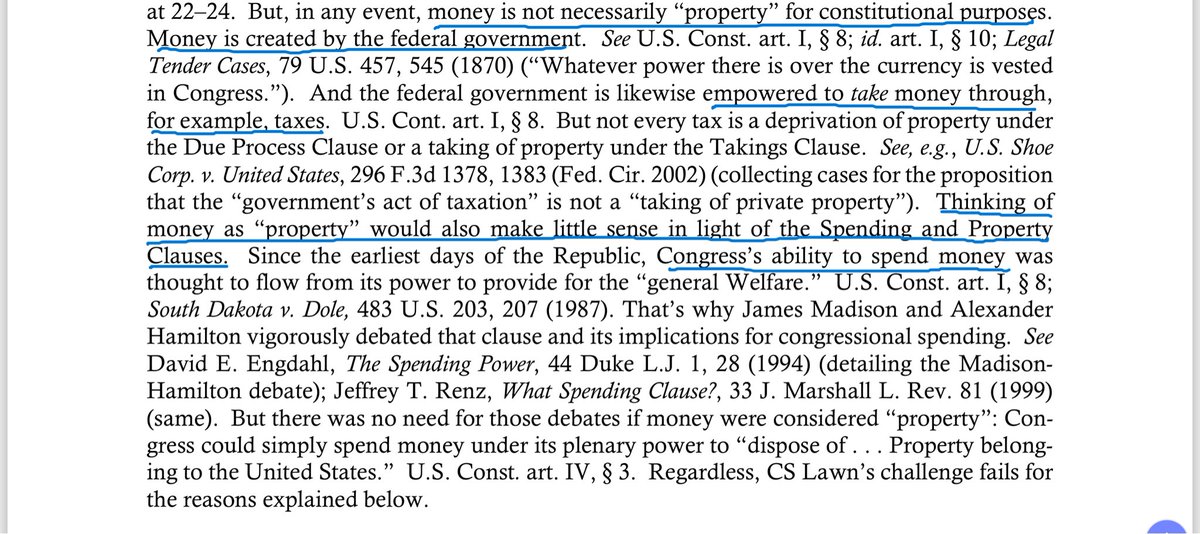FreeRangeLawyer's tweet photo. Just about fell out of my chair when I saw this footnote in a brief from the U.S. Department of Justice. 

The U.S. Department of Justice apparently takes the legal position that money isn’t property (for “constitutional purposes,” whatever that means). And the DOJ gives three rationales for that argument: (1) the government creates money, so you can’t own it; (2) the government can tax your money, so you don’t really own it; and (3) the constitution allows the government to spend money for the “general welfare.” 

Honestly, these arguments read like a libertarian’s fever dream nightmare. 

The first argument: Now that the government is off the gold standard (note the prominent citation to the Legal Tender Cases — which upheld laws making paper currency legal tender for payment of debts), fiat currency is just a legal fiction that the government as easily destroy as create. 

The second argument: Since we can tax it, we can destroy it. 

The third argument: Since we can spend it for the general welfare, you don’t really own it. 

But this isn’t a libertarian’s fever dream. This is a real argument made by a real lawyer employed at the honest-to-god U.S. Department of Justice. You can’t make this stuff up.
