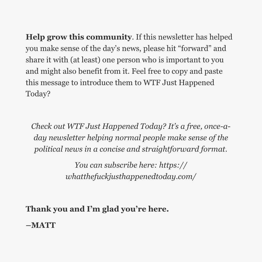 Feel free to copy and paste this message:

"Check out WTF Just Happened Today? It’s a free, once-a-day newsletter helping normal people make sense of the political news in a concise and straightforward format. You can subscribe here: whatthefuckjusthappenedtoday.com"