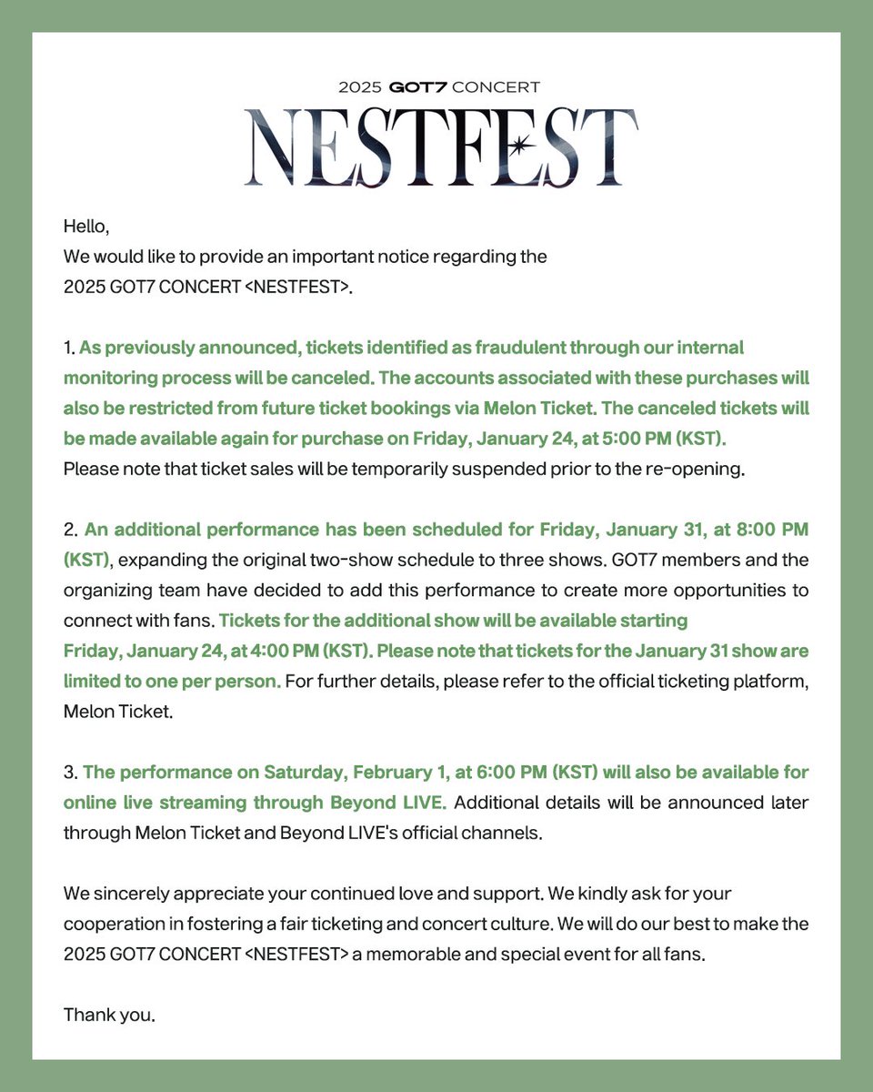 2025 GOT7 CONCERT <NESTFEST> 추가 회차 오픈 안내

더 많은 팬분들과 소중한 시간을 함께하고자 오프라인 및 온라인 공연 추가 회차 오픈을 진행합니다. 자세한 예매 관련 내용은 추후 티켓 예매처의 안내 사항을 통해 확인 부탁드립니다. 

❄ DAY1 2025.01.31 (FRI) 8PM
❄ DAY2 2025.02.01 (SAT)
