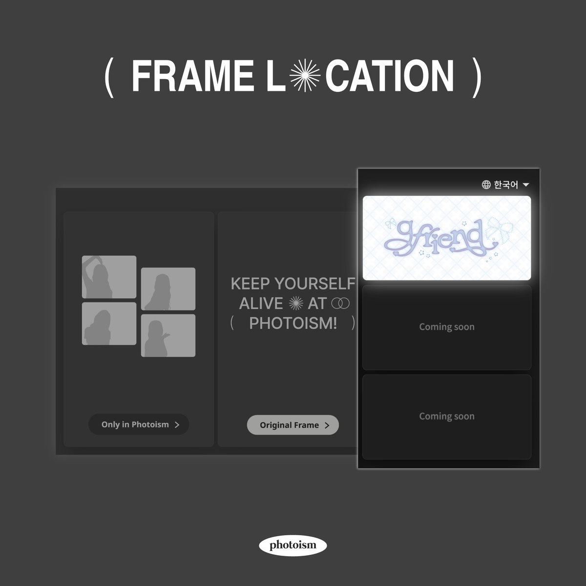 PHOTOISM X GFRIEND
ARTIST FRAME RELEASE

เฟรมศิลปิน <GFRIEND> พร้อมให้ถ่ายแล้วที่โฟโตอิซึม!

ถ่ายภาพและสร้างความทรงจำพิเศษด้วยเฟรม <GFRIEND> พร้อมกันที่โฟโตอิซึมทุกสาขา !

📷 ระยะเวลา | 13/1 – 30/1

Keep yourself alive at PHOTOISM