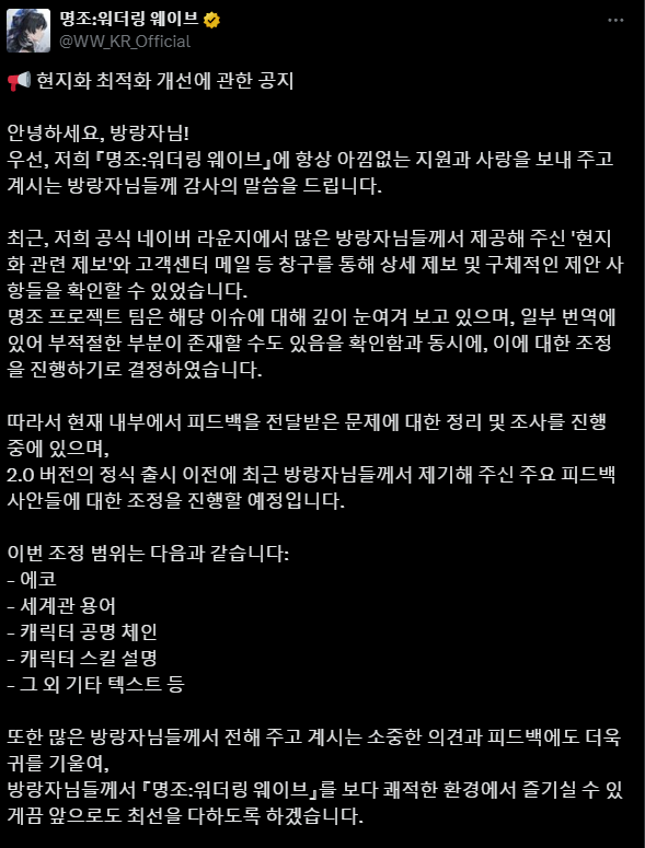 RealGamesoda's tweet photo. JP/EN (EN at the Bottom)

Problem with Wuthering Waves

韓国版『鳴潮』状況共有 - お時間があればぜひお読みください！

@Wuthering_Waves 

皆さん、2.0アップデートを楽しんでいただけていることを願っています！世界中のコミュニティが『Wuthering Waves』の未来に期待を寄せている様子を見るのは、とても喜ばしいことです。

しかし、韓国（KR）のプレイヤーにとっては、まったく異なる体験となっています。長期化するローカライズの問題により、多くのプレイヤーがゲームを十分に楽しむことが難しい状況にあり、不満や落胆が広がっています。ここでは、韓国で何が起きているのか、そしてなぜ多くのプレイヤーが失望しているのかについて詳しくお伝えしたいと思います。

長年の課題

KRローカライズは、リリース初期から課題として指摘されてきました。ゲームのリリース前から、KRプレイヤーは翻訳の品質に懸念を示していました。それに応じて、Kuro Gamesは専属のKRローカライズチームが高品質な翻訳を提供すると約束しました。しかし、その約束は果たされていませんでした。リリース時点で、ゲームには低品質な翻訳やパフォーマンスの問題が多数含まれていました。KRコミュニティから数多くのフィードバックが寄せられたものの、Kuro Gamesはリリース初期段階で目立った改善策を講じることができませんでした。

希望の兆し？

2024年8月、増大する不満に対応するため、Kuro GamesはKRプレイヤーからのフィードバックを収集し、ローカライズの改善について議論するユーザー会議を開催しました。この取り組みは、ようやく変化が訪れるのではないかという期待を生みました。ローカライズチームの再編には時間がかかると理解し、多くのKRプレイヤーは辛抱強く待つことを選びました。しかし、数か月が経過しても進展はほとんど見られず、停滞しているように感じられました。

2.0アップデートの前に、Kuro GamesはRinacitaと新しいエコーを特集したウェブイベントを開催しました。しかし、そのイベントの翻訳は低品質で、KRプレイヤーの不満を再び高める結果となりました。多くのプレイヤーが、2.0アップデートをローカライズ改善の新たな出発点とすることを期待していました。しかし、2.0パッチでは翻訳がさらに悪化し、改善の兆しが見えないことにKRプレイヤーは深い失望を感じました。

クリスマス前の出来事

クリスマスを控えた時期、不満がピークに達し、『鳴潮』はX（旧Twitter）上で声明を発表し、問題の解決を約束しました。しかし、2.0アップデートが実際に配信されると、提示された「修正」がKRコミュニティのメンバーによるファン翻訳をそのままコピー&ペーストしたものであることが明らかになりました。さらに、Kuro Gamesはこのファンに連絡を取ることも、クレジットを与えることもせず、努力を認めることさえしませんでした。この行為は、コミュニティの不満をさらに悪化させ、不信感を深める結果となりました。

一方で、2.0の内容にはさらに多くの問題が見られました。新しいコンテンツには不自然な文、明らかな誤訳、さらには北朝鮮の方言で書かれたフレーズが含まれており、多くのプレイヤーを困惑させました。また、Phobeのような主要キャラクターの性格が改変され、名前が不正確に翻訳されるといった深刻なエラーも見られました。これらの問題により、KRプレイヤーは疎外感を抱き、没入感を失い、ゲーム本来の意図が尊重されていないと感じました。

現在の状況

最近のインタビューで、Solonはローカライズ改善が「議題に上がっている」と述べました。しかし、その後の公式投稿からは、その取り組みが反映されている様子は見られません。一貫性に欠ける品質が続いていることで、KRプレイヤーは改善への期待を失い、疲労感を抱くようになっています。

例えば、YouTubeやXに投稿されたHecateやBrantに関する最近の投稿では、基本的な短い文でさえ低品質な翻訳が目立ちました。これにより、KRプレイヤーはKuro Gamesの最近の改善約束に対して失望感を強めました。さらに悪いことに、これらの投稿は現在も修正されておらず、公式チームからの更新や説明、あるいは状況を解決するためのコミュニケーションもありません。

なぜこれが重要なのか

KRプレイヤーは完璧を求めているわけではありません。ただ、時間と情熱を大切にしてくれる、楽しめる体験を求めているだけです。現在の状況は、意図的に無視されているように感じられます。特に、KRコミュニティはJPやENのコミュニティに比べて、グローバルプラットフォームでの可視性が低いため、なおさらそう感じられます。

この問題を皆さんと共有したのはそのためです。正直なところ、公式チャネルを通じて改善を求め続けることに疲れを感じています。Kuro Gamesが意味のある行動を取ることを拒んでいるように思えるためです。この問題について声を上げたり、注目を集める方法について、皆さんのご意見をぜひお聞かせください。

読んでいただき、そしてご支援いただきありがとうございます！

EN

Hello, Rovers!

I hope everyone is enjoying the 2.0 update! It’s been wonderful to see the global community so excited about the future of Wuthering Waves.

However, for Korean (KR) players, the experience has been vastly different. Persistent localization issues have made it nearly impossible for many to fully enjoy the game, leaving a growing number of players frustrated and disheartened. I wanted to take this opportunity to share exactly what’s happening in Korea and what’s causing so much disappointment among the community.

The Longstanding Issue

KR localization has been a challenge since the very beginning. Even before the game’s release, KR players voiced concerns about translation quality. In response, Kuro Games assured us that a dedicated KR localization team would ensure high-quality translations. Unfortunately, this promise hasn’t been fulfilled. At launch, the game was riddled with poor translations and performance issues. Despite numerous feedback attempts from the KR community, Kuro Games has yet to provide any meaningful resolution during the early stages of the launch.

A Glimmer of Hope?

In August 2024, responding to mounting frustration, Kuro Games organized a user conference to gather feedback from KR players and discuss potential localization improvements. This initiative sparked hope that meaningful change was finally on the horizon. Acknowledging that restructuring the localization team might take time, many KR players opted to remain patient. However, as the months passed, it became increasingly clear that progress was minimal, if not entirely stagnant.
Prior to the 2.0 update, Kuro launched a web event featuring Rinacita and new echoes. However, the event’s poorly executed translations reignited backlash from KR players, who had grown weary of repeated missteps. Many hoped this update would signify a turning point for localization quality—a chance to start fresh. Instead, the 2.0 patch delivered translations worse than ever before, leaving players not only disheartened but deeply frustrated by the lack of improvement.

The Christmas Incident

The backlash reached its breaking point just before Christmas, forcing Wuthering Waves to issue a statement on X, pledging to resolve the ongoing issues. However, when 2.0 finally launched, it became painfully evident that the so-called "fixes" were nothing more than a word-for-word copy and paste of a fan-made translation written by a KR community member. To add insult to injury, Kuro Games neither contacted, credited, nor acknowledged this player's efforts—they simply took and used the fan-made translations without notifying the player—further exacerbating the community's frustration and deepening their sense of distrust.

Meanwhile, in 2.0, the broader localization issues only worsened. The new content was riddled with incoherent sentences, blatant mistranslations, and phrases written in North Korean dialect—a glaring oversight that left players baffled. Even more egregiously, the characterizations of key figures like Phobe were completely butchered, with their personalities distorted and names inaccurately localized. These errors not only alienated KR players but also shattered immersion, leaving many questioning if any effort was being made to respect the game’s original intent.

The Current State

In a recent interview, Solon claimed that localization improvements are “on the agenda.” However, the subsequent official posts have completely failed to reflect this commitment. The persistent inconsistency in quality has left KR players feeling not only ignored but utterly exhausted by the lack of meaningful progress.

For instance, recent posts about Hecate and Brant on YouTube and X showcased shockingly poor-quality translations, even in basic, short sentences. This outraged KR players, especially given Kuro Games’ recent promises of improvement. To make matters worse, these posts remain uncorrected to this day, with the official team offering no updates, explanations, or communication to address the situation.

Why This Matters

KR players aren’t asking for perfection—they just want a playable experience that respects their time and passion for the game. The ongoing neglect feels deliberate, especially as the KR community lacks visibility on global platforms compared to JP and EN communities.

This is why I wanted to share this issue with all of you. To be honest, we’re all exhausted from trying to communicate this via official channels, as Kuro Games seems reluctant to take any meaningful action. If anyone here has suggestions on how to amplify our voices or bring meaningful attention to this issue, we’d love to hear them.

Thank you for reading, and for your support!

#鳴潮 #명조 #WuWa #リナシータ