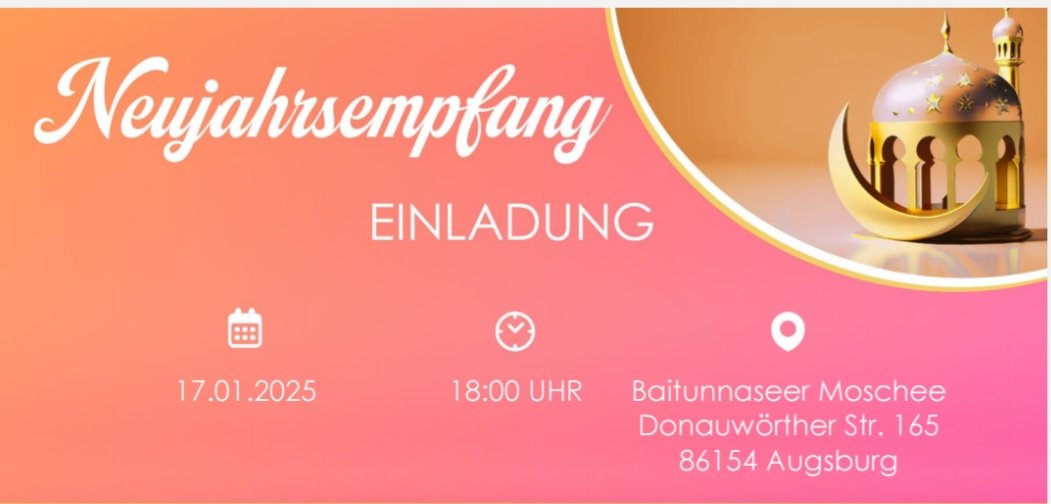 Hiermit laden wir Sie alle herzlich zum Neujahrsempfang in der Bait-un-Naseer-Moschee, Donauwörther Straße 165, am 17.01.2025 um 18 Uhr ein.

Aus Gründen der Planungssicherheit möchten wir Sie um eine Anmeldung bzgl. Ihrer Teilnahme via E-Mail bitten.
Info.amjaugsburg@gmail.com