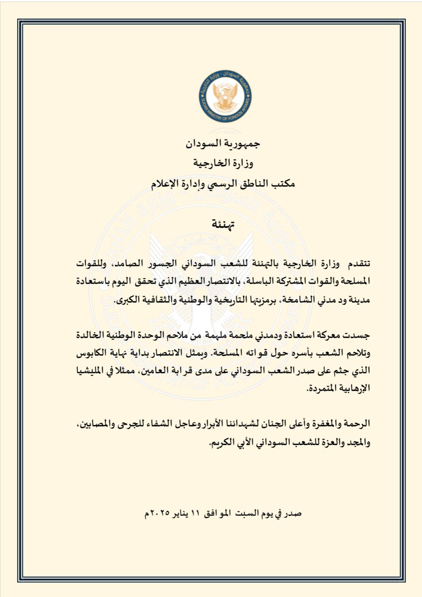 MofaSudan's tweet photo. جمهورية السودان 

وزارة الخارجية 

مكتب الناطق الرسمي وإدارة الإعلام 

تهنئة 

تتقدم  وزارة الخارجية بالتهنئة للشعب السوداني الجسور الصامد، وللقوات المسلحة والقوات المشتركة الباسلة، بالانتصار العظيم الذي تحقق  اليوم باستعادة مدينة ود مدني الشامخة، برمزيتها التاريخية والوطنية والثقافية الكبرى.

جسدت معركة استعادة ودمدني ملحمة ملهمة  من ملاحم الوحدة الوطنية الخالدة وتلاحم الشعب بأسره حول قواته المسلحة. ويمثل الانتصار بداية نهاية الكابوس الذي جثم على صدر الشعب السوداني على مدى قرابة العامين، ممثلا في المليشيا الإرهابية المتمردة.
الرحمة والمغفرة وأعلى الجنان لشهدائنا الأبرار وعاجل الشفاء للجرحى والمصابين، والمجد والعزة للشعب السوداني الأبي الكريم.

السبت ١١ يناير ٢٠٢٥م