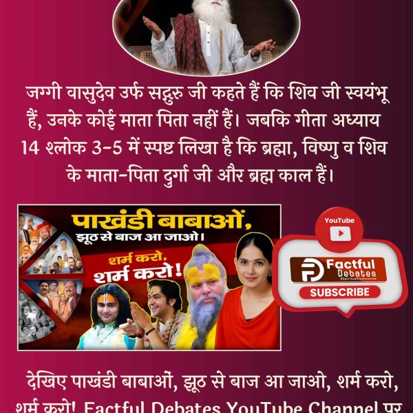 #पाखंडी_बाबाओं_झूठसे_बाज_आजाओ शर्म करो शर्म करो 
Jaggi Vasudev says that Lord Shiva is self-existent and has no parents.
Whereas in Gita Chapter 14 Verse 3-5, the parents of Brahma Vishnu Shiva are Durga and Brahma Kaal.
liar babas something 
देखिए Factful debates YouTube channel