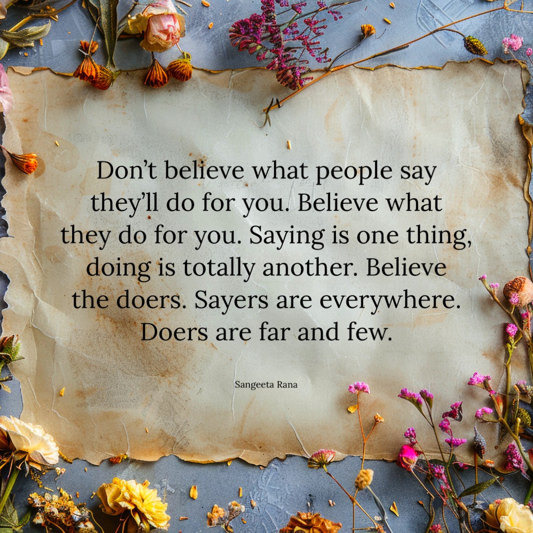 Don't believe what people say they'll do for you.
Believe what they do for you.
Saying is one thing, doing is totally another.
Believe the doers. Sayers are everywhere.
Doers are far and few. - Sangeeta Rana