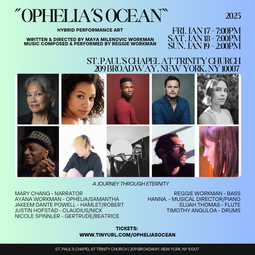 “Ophelia’s Ocean” 
Written &amp; Directed by Maya Milenovic Workman
Music by Reggie Workman

January 17th - 19th, 2025

St. Paul’s Chapel, NYC

Fri. January 17th - 7:00 PM
Sat. January 18th - 7:00 PM
Sun. January 19th - 2:00 PM

Reserve your FREE ticket here: tinyurl.com/opheliasocean
