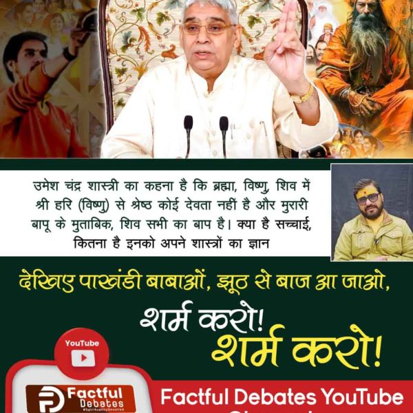#पाखंडीबाबाओं_झूठ_से_बाज_आजाओ शर्म करो शर्म करो
राघवाचार्य जी के अनुसार, ब्रह्मा, विष्णु, शिव में विष्णु जी सर्वश्रेष्ठ हैं और कृपालु जी महाराज के अनुसार शिव जी श्रेष्ठ हैं? यानि इन पाखंडियों को पुराणों का भी ज्ञान नहीं है। 
Visit Factful Debates YouTube Channel