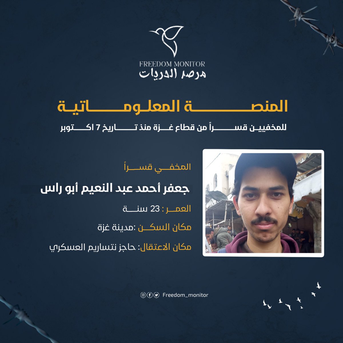 الاسم: جعفر أحمد عبد النعيم أبو راس
العمر: 23  سنة
السكن: مدينة غزة
مكان الاعتقال: حاجز نتساريم العسكري

ندعوكم إلى مشاركة نموذج بيانات المخفيين قسراً مع كل عائلة غزّية تبحث عن أبنائها المخفيين بعد السابع من أكتوبر. تجدون النموذج في البايو.

#مرصد_الحريات