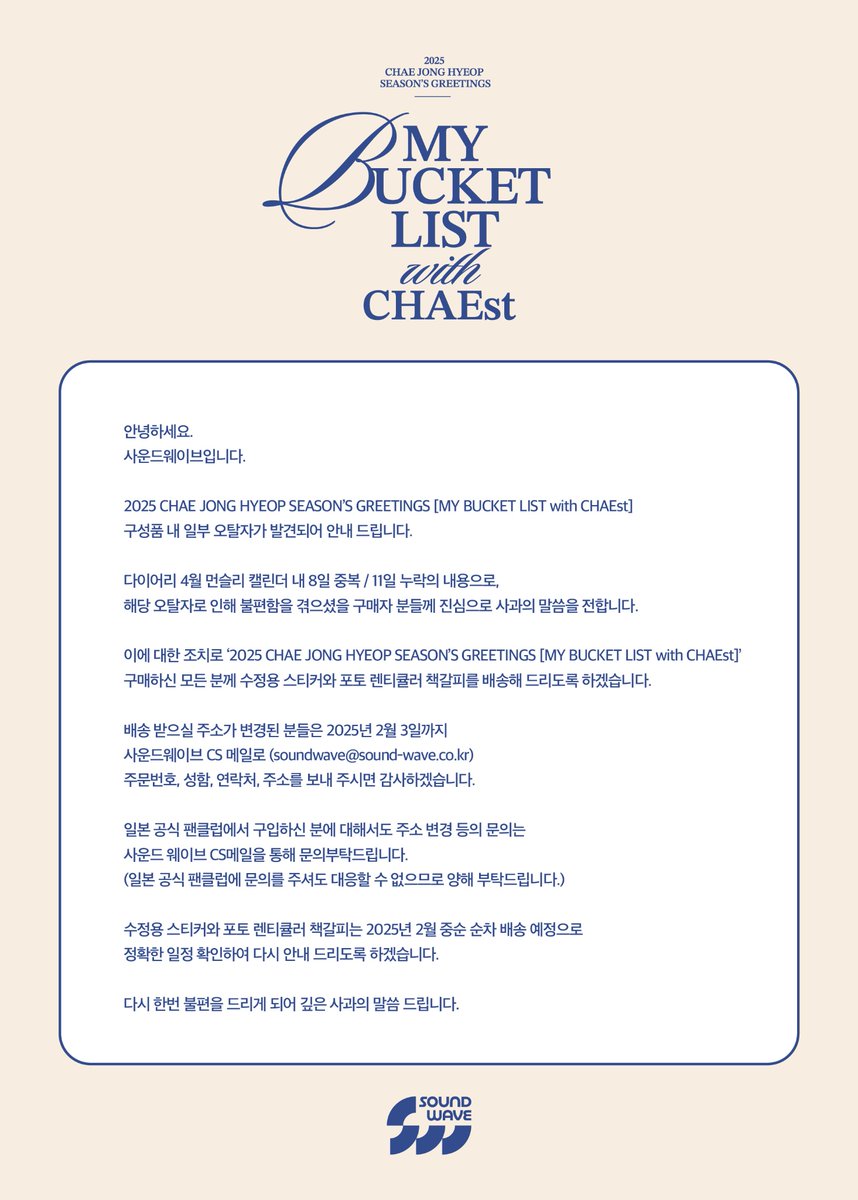 soundwave_korea's tweet photo. 안녕하세요. 
사운드웨이브입니다.

2025 CHAE JONG HYEOP SEASON’S GREETINGS [MY BUCKET LIST with CHAEst] 구성품 내 일부 오탈자가 발견되어 안내 드립니다.

다이어리 4월 먼슬리 캘린더 내 8일 중복 / 11일 누락의 내용으로, 해당 오탈자로 인해 불편함을 겪으셨을 구매자 분들께 진심으로 사과의 말씀을 전합니다. 

이에 대한 조치로 ‘2025 CHAE JONG HYEOP SEASON’S GREETINGS [MY BUCKET LIST with CHAEst]’ 구매하신 모든 분께 수정용 스티커와 포토 렌티큘러 책갈피를 배송해 드리도록 하겠습니다.

배송 받으실 주소가 변경된 분들은 2025년 2월 3일까지 사운드웨이브 CS 메일로 (soundwave@sound-wave.co.kr) 주문번호, 성함, 연락처, 주소를 보내 주시면 감사하겠습니다.

일본 공식 팬클럽에서 구입하신 분에 대해서도 주소 변경 등의 문의는 사운드 웨이브 CS메일을 통해 문의부탁드립니다.
(일본 공식 팬클럽에 문의를 주셔도 대응할 수 없으므로 양해 부탁드립니다.)

수정용 스티커와 포토 렌티큘러 책갈피는 2025년 2월 중순 순차 배송 예정으로 정확한 일정 확인하여 다시 안내 드리도록 하겠습니다.

다시 한번 불편을 드리게 되어 깊은 사과의 말씀 드립니다.