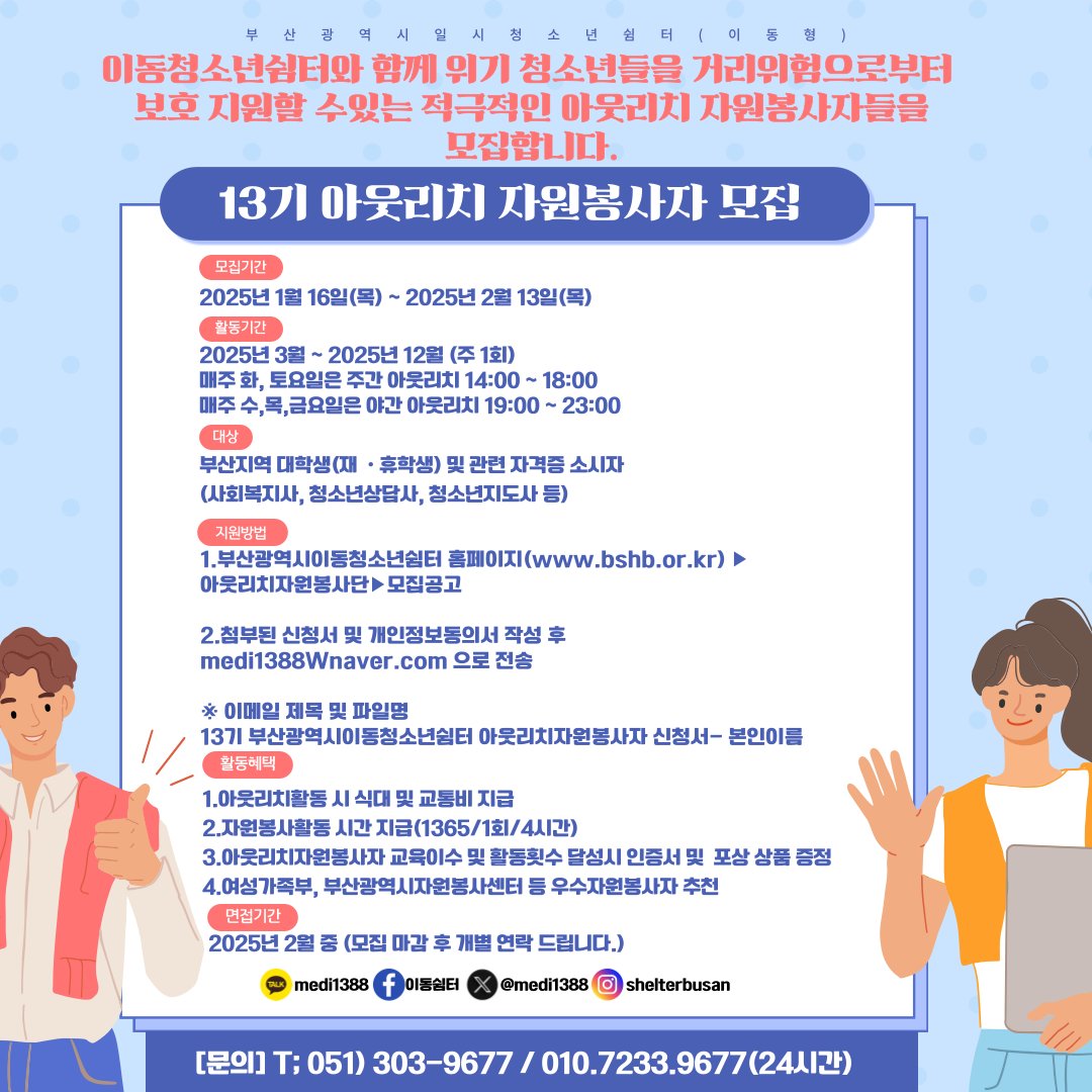 2025년 13기 아웃리치 자원봉사자 모집

○ 모집기간
- 2025.01.16(목) ~ 2025.02.13(목)

○ 문의처: 부산광역시이동청소년쉼터

- 담당자: 조경외(*자세한 사항은 아래 연락처로 문의해주세요)

-H.P: 010-7233-9677 ☏ 051)303-9679/9677 FAX: 051) 305-9679