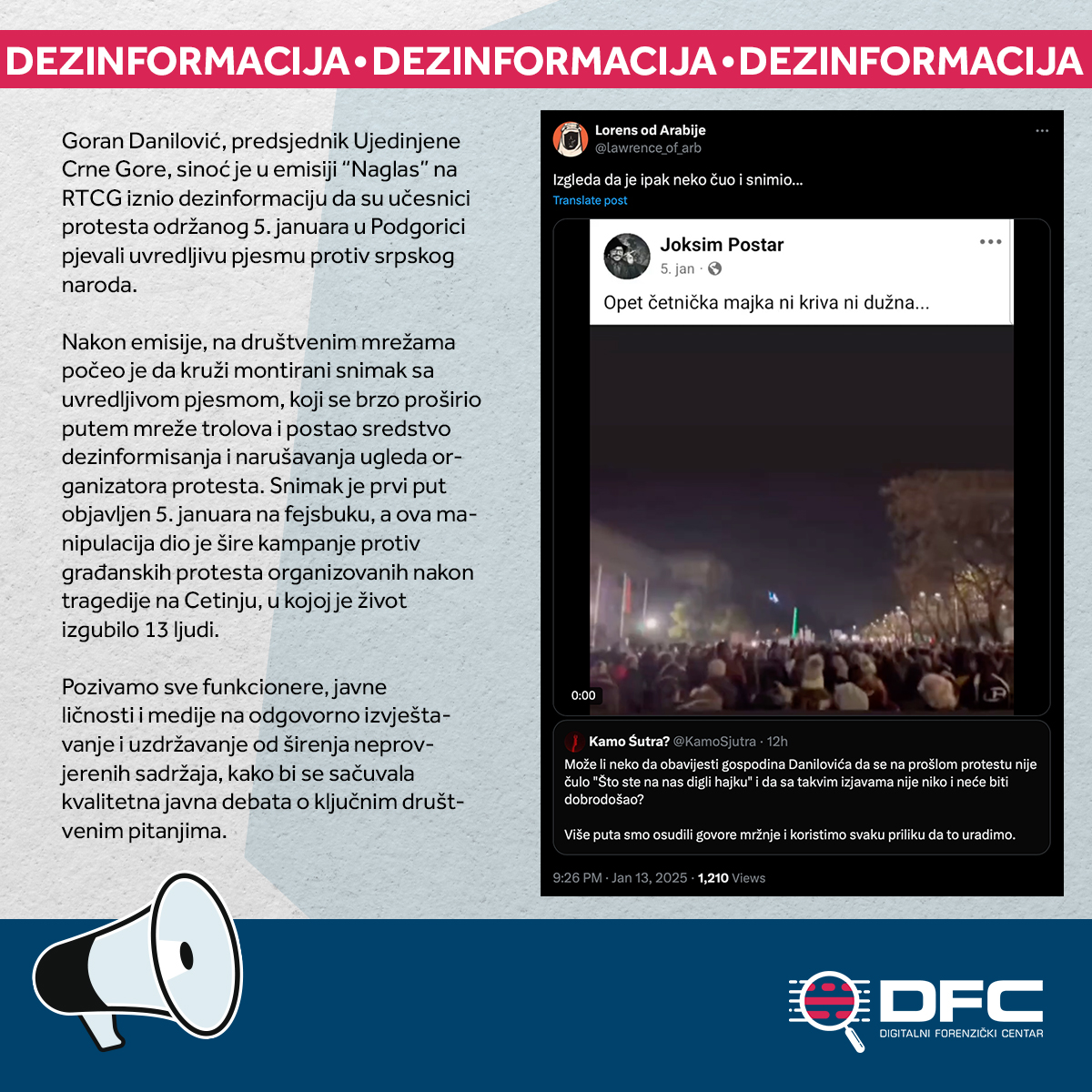 dfcmedotme's tweet photo. 📣🔎 Goran Danilović, predsjednik Ujedinjene Crne Gore, sinoć je u emisiji “Naglas” na RTCG iznio dezinformaciju da su učesnici protesta održanog 5. januara u Podgorici pjevali uvredljivu pjesmu protiv srpskog naroda.

👉🏻 Nakon emisije, na društvenim mrežama počeo je da kruži montirani snimak sa uvredljivom pjesmom, koji se brzo proširio putem mreže trolova i postao sredstvo dezinformisanja i narušavanja ugleda organizatora protesta. Snimak je prvi put objavljen 5. januara, a ova manipulacija dio je šire kampanje protiv građanskih protesta organizovanih nakon tragedije na Cetinju, u kojoj je život izgubilo 13 ljudi.

👉🏻 Pozivamo sve funkcionere, javne ličnosti i medije na odgovorno izvještavanje i uzdržavanje od širenja neprovjerenih sadržaja, kako bi se sačuvala kvalitetna javna debata o ključnim društvenim pitanjima.

@KamoSjutra 
#DFC #dezinformacija #disinformation #debunk