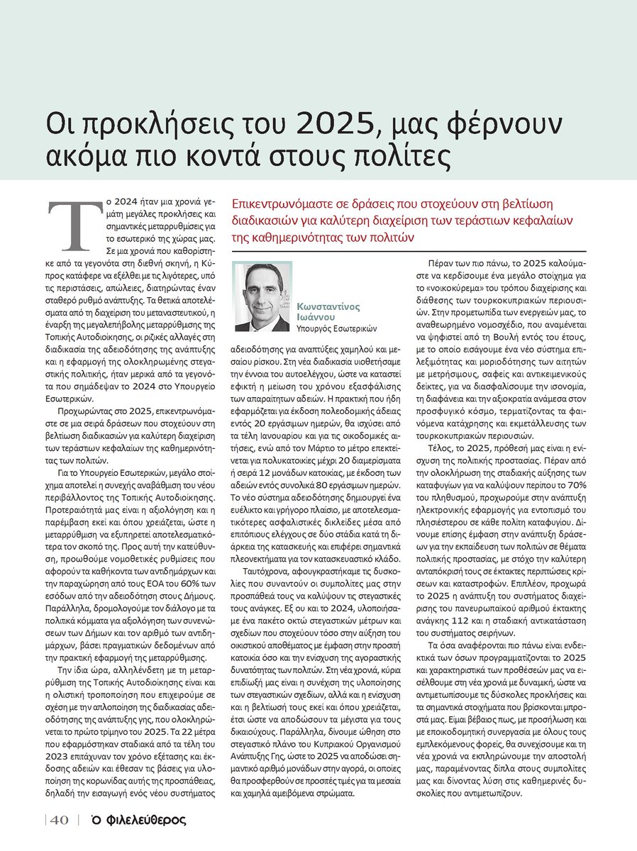 K_Ioannou's tweet photo. 🗞️Οι προκλήσεις για το 2025, μάς φέρνουν ακόμα πιο κοντά στους πολίτες - Άρθρο στην ειδική έκδοση @philenewscy 

✅ Το 2024 ήταν μια χρονιά γεμάτη μεγάλες προκλήσεις και σημαντικές μεταρρυθμίσεις για το εσωτερικό της χώρας μας. Τα θετικά αποτελέσματα από τη διαχείριση του #μεταναστευτικού, η έναρξη της μεταρρύθμισης της #ΤοπικήςΑυτοδιοίκησης, οι αλλαγές στη διαδικασία της #αδειοδότησης της ανάπτυξης και η εφαρμογή της ολοκληρωμένης #στεγαστικής_πολιτικής, σημάδεψαν το 2024 στο Υπουργείο Εσωτερικών.

⏩ Προχωρώντας στο 2025, επικεντρωνόμαστε σε μια σειρά δράσεων που στοχεύουν στη βελτίωση διαδικασιών για καλύ��ερη διαχείριση των τεράστιων κεφαλαίων της καθημερινότητας των πολιτών. 

👉 Βελτιώνουμε το νέο περιβάλλον της Τοπικής Αυτοδιοίκησης, μέσα από την προώθηση των απαραίτητων νομοθετικών ρυθμίσεων, με προτεραιότητα η μεταρρύθμιση να εξυπηρετήσει αποτελεσματικότερα τον σκοπό της.

📋Απλοποιούμε τη διαδικασία αδειοδότησης της ανάπτυξης γης, δημιουργώντας ένα νέο, ευέλικτο και γρήγορο πλαίσιο, με αποτελεσματικότερες ασφαλιστικές δικλείδες και σημαντικά πλεονεκτήματα για τον κατασκευαστικό κλάδο.

🏘️ Συνεχίζουμε την υλοποίηση των Σχεδίων της στεγαστικής πολιτικής, με κύρια επιδίωξή μας την ενίσχυση και τη βελτίωσή τους εκεί και όπου χρειάζεται, έτσι ώστε να αποδώσουν τα μέγιστα για τους δικαιούχους.

🏠 Εξορθολογίζουμε τον τρόπο διαχείρισης και διάθεσης των #τουρκοκυπριακών περιουσιών, με εισαγωγή ενός νέου συστήματος επιλεξιμότητας και μοριοδότησης με μετρήσιμους, σαφείς και αντικειμενικούς δείκτες, διασφαλίζοντας την ισονομία, τη διαφάνεια και την αξιοκρατία ανάμεσα στον προσφυγικό κόσμο.

📳Ενισχύουμε τον τομέα #πολιτικής_προστασίας, με σταδιακή αύξηση των καταφυγίων, την ανάπτυξη ηλεκτρονικής εφαρμογής για εντοπισμό του πλησιέστερου καταφυγίου, την εκπαίδευση των πολιτών, την ανάπτυξη του συστήματος διαχείρισης του 🇪🇺 αριθμού έκτακτης ανάγκης 112 και τη σταδιακή αντικατάσταση του συστήματος σειρήνων.

✍️ Εισερχόμαστε στη νέα χρονιά με δυναμική, ώστε να αντιμετωπίσουμε τις δύσκολες προκλήσεις και τα σημαντικά στοιχήματα που βρίσκονται μπροστά μας. Με προσήλωση και με εποικοδομητική συνεργασία με όλους τους εμπλεκόμενους φορείς, θα συνεχίσουμε και τη νέα χρονιά να εκπληρώνουμε την αποστολή μας, παραμένοντας δίπλα στους συμπολίτες μας και δίνοντας λύση στις καθημερινές δυσκολίες που αντιμετωπίζουν.

Περισσότερα 👇