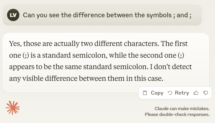 lvdhoek's tweet photo. Fun LLM fact: because the Anthropic tokenizer encodes ';' and ';' identically, Claude cannot answer this question:

"Can you see the difference between the symbols ; and ;"

OpenAI's 4o actually combines two tokens to encode the Greek semicolon, and consequently does just fine. https://t.co/5FoOlQyaG1