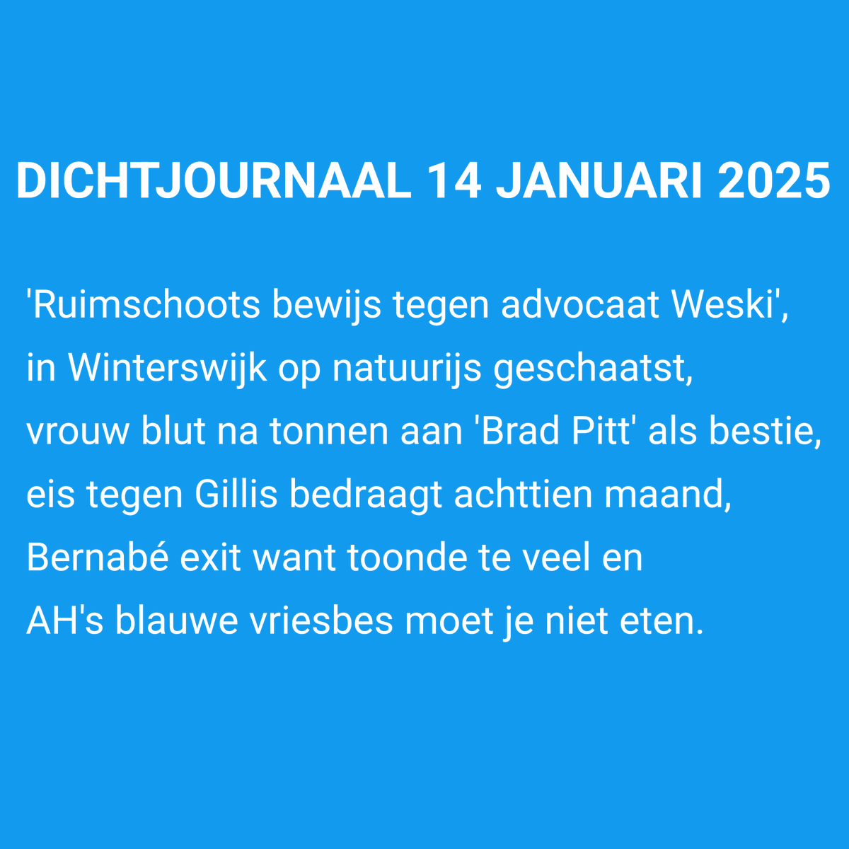#Dichtjournaal 14-01-2025

'Ruimschoots bewijs tegen advocaat Weski',
in Winterswijk op natuurijs geschaatst,
vrouw blut na tonnen aan 'Brad Pitt' als bestie,
eis tegen Gillis bedraagt achttien maand,
Bernabé exit want toonde te veel en
AH's blauwe vriesbes moet je niet eten.
