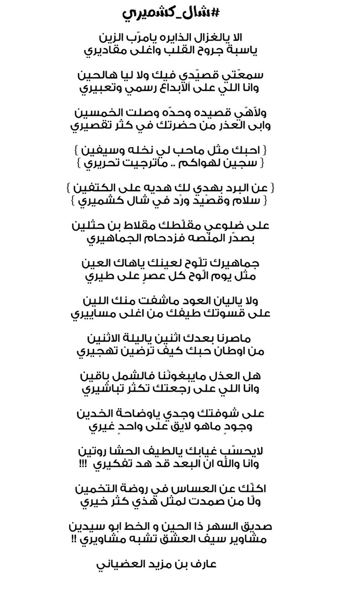 arif_0555's tweet photo. #شال_كشميري 

الا يالغزال الذايره يامرّب الزين
ياسبة جروح القلب واغلى مقاديري

سمعّتي قصيّدِي فيك ولا ليا هالحين
وانا اللي على الابداع رسمي وتعبيري 

ولاّهّي قصيده وحدّه وصلت الخمسين
وابى العذر من حضرتك في كثر تقصيري

{ احبك مثل ماحب لي نخله وسيفين }
{ سجين لهواكم .. ماترجيت تحريري }

{ عن البرد بهدي لك هديه على الكتفين }
{ سلام وقصْيد ورْد في شال كشميري } 
           
على ضلوعي مقلّطك مقلاط بن حثلين
بصدّر المنصه فزدحام الجماهيري

جماهيرك تلّوح لعينك ياهاك العين
مثل يوم الّوح كل عصرٍ على طيري

ولا ياليان العود ماشفت منك اللين
على قسوتك طيفك من اغلى مساييري

ماصرنا بعدك اثنين ياليلة الاثنين 
من اوطان حبك كيف ترضين تهجيري

هل العذل مايبغونْنا فالشمل باقين
وانا اللي على رجعتك تكثر تباشيري

على شوُفتك وجدي ياوضاحة الخدين
وجودٍ ماهو لايق على واحدٍ غيري

لايحسّب غيابك يالطيف الحشا روتين
 وانا والله ان البعد قد هد تفكيري  !!!

اكنّك عن العساس في روضة التخمين
ولّا من صمدت لمثل هذي كثر خيري

صديق السهر ذا الحين و الخط ابو سيدين
مشاوير سيف العشق تشبه مشاويري !! 

          عارف بن مزيد