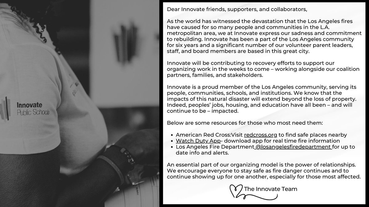 InnovateSchools's tweet photo. Dear Innovate friends, supporters, and collaborators,

As the world has witnessed the devastation that the Los Angeles fires have caused for so many people and communities in the L.A. metropolitan area, we at Innovate express our sadness and commitment to rebuilding. Innovate has been a part of the Los Angeles community for six years, and many of our volunteer parent leaders, staff, and board members are based in this great city.

Innovate will contribute to recovery efforts to support our organizing work in the coming weeks – working alongside our coalition partners, families, and stakeholders.

Innovate is a proud member of the Los Angeles community, serving its people, communities, schools, and institutions. We know that the impacts of this natural disaster will extend beyond the loss of property. Indeed, peoples’ jobs, housing, and education have all been – and will continue to be – impacted.

Below are some  resources for those who most need them:

@RedCross: Visit https://t.co/PEUZ4ivGlt to find safe places nearby

@watchdutyapp - download the app for real-time fire information

LA Fire Department (@LACoFDPIO) -  for up-to-date info and alerts.

An essential part of our organizing model is the power of relationships. We encourage everyone to stay safe as fire danger continues and to continue showing up for one another, especially for those most affected.