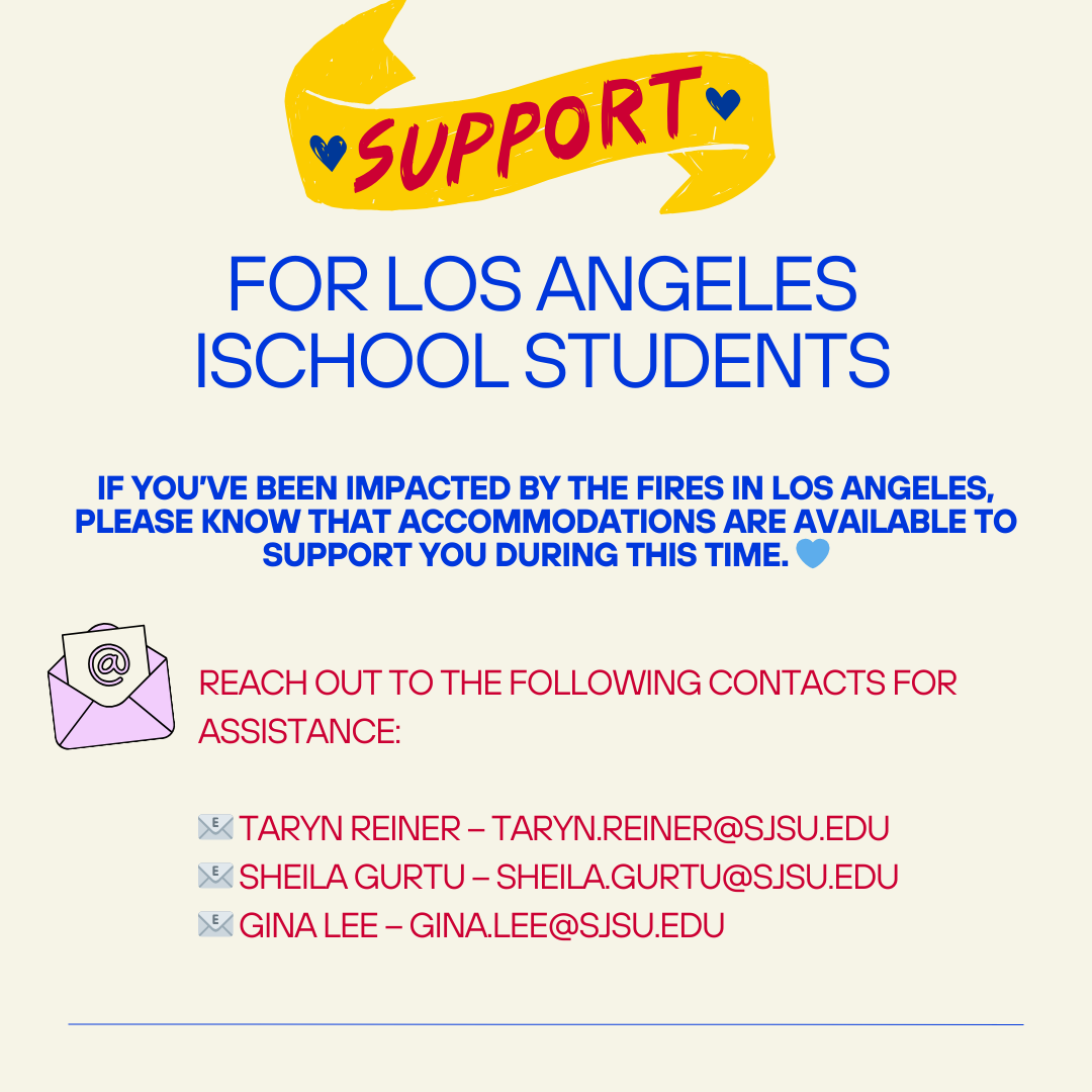 LA iSchool Students
If you’ve been impacted by the LA fires please know that accommodations are available to support you during this time. 
Contact the following for assistance
Taryn Reiner – taryn.reiner@sjsu.edu
Sheila Gurtu – sheila.gurtu@sjsu.edu
Gina Lee – gina.lee@sjsu.edu