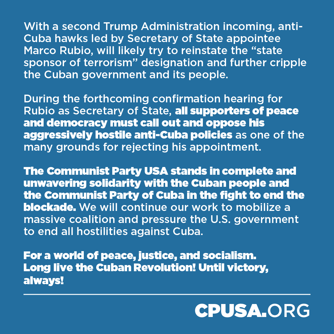 The Communist Party USA welcomes the long-overdue removal of Cuba from the U.S. list of State Sponsors of Terrorism and considers it a significant step towards justice for the Cuban people and a welcome to all those who champion peace and justice. 

However, the illegal and