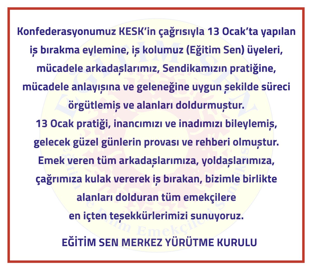 Konfederasyonumuz KESK’in çağrısıyla 13 Ocak’ta yapılan iş bırakma eylemine, iş kolumuz (Eğitim Sen) üyeleri, mücadele arkadaşlarımız, Sendikamızın pratiğine, mücadele anlayışına ve geleneğine uygun şekilde süreci örgütlemiş ve alanları doldurmuştur.

13 Ocak pratiği, inancımızı