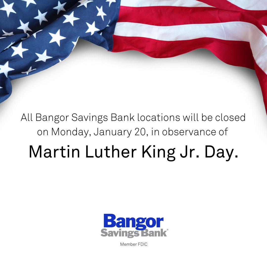 Please note that all Bangor Savings Bank locations will be closed on Monday, January 20 in observance of Martin Luther King Jr. Day. Our Bangor Support team will be available at 1 (877) 226-4671 to assist with your banking needs and Bangor Payroll will be open.