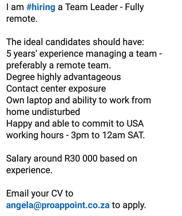 Remote Job (Work from home)

I am hiring a Team Leader.

Working hours : 3pm to 12am SAT. 

Salary is R30 000 based on experience.
Email your CV to angela@proappoint.co.za