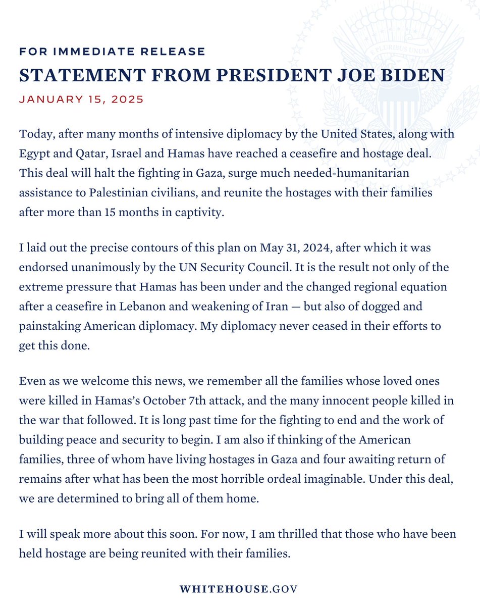 President Biden releases statement on the ceasefire deal in Gaza: 

"Today, after many months of intensive diplomacy by the United States, along with Egypt and Qatar, Israel and Hamas have reached a ceasefire and hostage deal.   
My diplomacy never ceased in their efforts to get