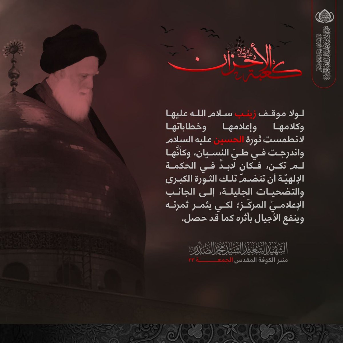 لولا موقف زينب عليها السلام وكلامها وإعلامها وخطاباتها لانطمست ثورة الحسين واندرجت في طيّ النسيان، وكأنَّها لم تكن، فكان لابدَّ في الحكمة الإلهيّة أن تنضمّ تلك الثورة الكبرى والتضحيات الجليلة، إلى الجانب الإعلاميّ المركّز؛ لكي يثمر ثمرته وينفع الأجيال بأثره كما قد حصل.
الشهيد