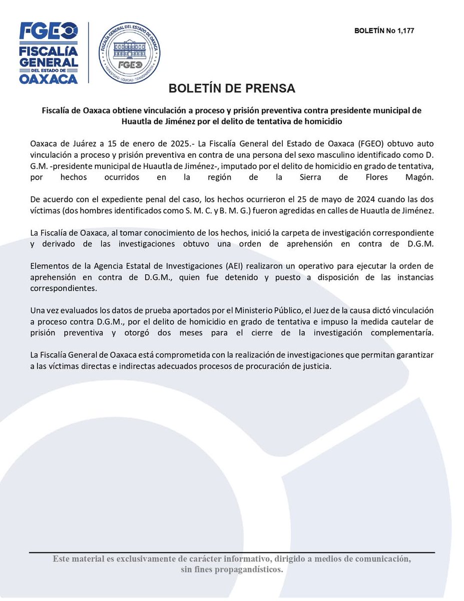 FISCALIA_GobOax's tweet photo. Fiscalía de Oaxaca obtiene vinculación a proceso y prisión preventiva contra presidente municipal de Huautla de Jiménez por el delito de tentativa de homicidio

Oaxaca de Juárez a 15 de enero de 2025.-  La Fiscalía General del Estado de Oaxaca (FGEO) obtuvo auto vinculación a proceso y prisión preventiva en contra de una persona del sexo masculino identificado como D. G. M. -presidente municipal de Huautla de Jiménez-, imputado por el delito de homicidio en grado de tentativa, por hechos ocurridos en la región de la Sierra de Flores Magón.

De acuerdo con el expediente penal del caso, los hechos ocurrieron el 25 de mayo de 2024 cuando las  dos víctimas (dos hombres identificados como S. M. C. y B. M. G.) fueron agredidas en calles de Huautla de Jiménez.

La Fiscalía de Oaxaca, al tomar conocimiento de los hechos, inició la carpeta de investigación correspondiente y derivado de las investigaciones obtuvo una orden de aprehensión en contra de D.G.M. 

Elementos de la Agencia Estatal de Investigaciones (AEI) realizaron un operativo para ejecutar la orden de aprehensión en contra de D.G.M., quien fue detenido y puesto a disposición de las instancias correspondientes.

Una vez evaluados los datos de prueba aportados por el Ministerio Público, el Juez de la causa dictó vinculación a proceso contra D.G.M., por el delito de homicidio en grado de tentativa e impuso la medida cautelar de prisión preventiva y otorgó dos meses para el cierre de la investigación complementaría.

La Fiscalía General de Oaxaca está comprometida con la realización de investigaciones que permitan garantizar a las víctimas directas e indirectas adecuados procesos de procuración de justicia.