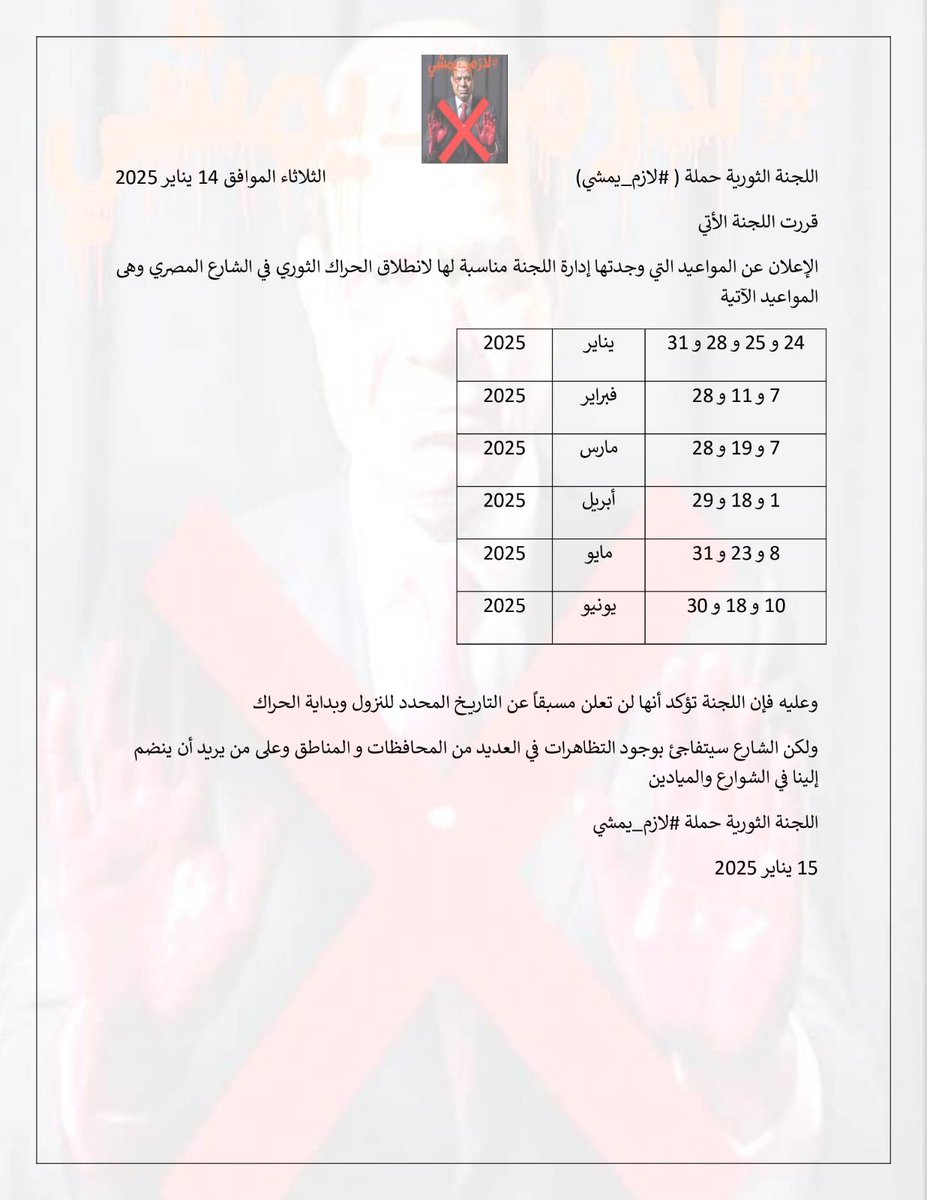 بيان

اللجنة الثورية حملة ( #لازم_يمشي)

فى اجتماع اللجنة الثورية  لحملة لازم يمشي والتى انعقدت اليوم
الثلاثاء الموافق ١٤ يناير ٢٠٢٥

فقد قررت اللجنة الاتى
الإعلان عن المواعيد التى وجدتها إدارة اللجنة مناسبة لها لانطلاق الحراك الثوري في الشارع المصرى وهى المواعيد الاتية

٢٤ و ٢٥