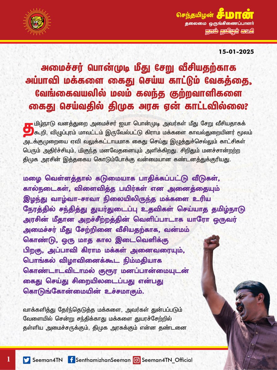 Seeman4TN's tweet photo. அமைச்சர் பொன்முடி மீது சேறு வீசியதற்காக அப்பாவி மக்களை கைது செய்ய காட்டும் வேகத்தை, வேங்கைவயலில் மலம் கலந்த குற்றவாளிகளை கைது செய்வதில் திமுக அரசு  ஏன் காட்டவில்லை?

தமிழ்நாடு வனத்துறை அமைச்சர் ஐயா பொன்முடி அவர்கள் மீது சேறு வீசியதாகக் கூறி,  விழுப்புரம் மாவட்டம், இருவேல்பட்டு கிராம மக்களை காவல்துறையினர் மூலம் அடக்குமுறையை ஏவி வலுக்கட்டாயமாக கைது செய்து இழுத்துச்செல்லும் காட்சிகள் பெரும் அதிர்ச்சியும், மிகுந்த மனவேதனையும் அளிக்கிறது. சிறிதும் மனச்சான்றற்ற திமுக அரசின் இத்தகைய கொடும்போக்கு வன்மையான கண்டனத்துக்குரியது.

மழை வெள்ளத்தால் கடுமையாகப் பாதிக்கப்பட்டு வீடுகள், கால்நடைகள், விளைவித்த பயிர்கள் என அனைத்தையும் இழந்து வாழ்வா-சாவா நிலையிலிருந்த மக்களை உரிய நேரத்தில் சந்தித்து துயர்துடைப்பு உதவிகள் செய்யாத தமிழ்நாடு அரசின் மீதான அறச்சீற்றத்தின் வெளிப்பாடாக யாரோ ஒருவர் அமைச்சர் மீது சேற்றினை வீசியதற்காக, வன்மம் கொண்டு, ஒரு மாத கால இடைவெளிக்கு பிறகு, அப்பாவி கிராம மக்கள் அனைவரையும், பொங்கல் விழாவினைக்கூட நிம்மதியாக கொண்டாடவிடாமல் குரூர மனப்பான்மையுடன் கைது செய்து சிறையிலடைப்பது என்பது கொடுங்கோன்மையின் உச்சமாகும்.

வாக்களித்து தேர்ந்தெடுத்த மக்களை, அவர்கள் துன்பப்படும் வேளையில் சென்று சந்திக்காது மக்களைத் துயரச்சேற்றில் தள்ளிய அமைச்சருக்கும், திமுக அரசுக்கும் என்ன தண்டனை கொடுப்பது? யார் தண்டனை கொடுப்பது? அமைச்சர் பொன்முடி பொதுவாழ்வில் அப்பழுக்கற்ற மனிதப்புனிதரா? 
மகளுக்கும் ஆயிரம் - அம்மாவுக்கும் ஆயிரம் என்றும், ஓசி பஸ் என்றும் தமிழ்நாட்டு மகளிரை இழித்துப் பேசியது, மனு கொடுக்க வந்த மூதாட்டியைத் தலையில் அடித்து தாக்கியது என அதிகார அத்துமீறல்களில் ஈடுபட்ட அமைச்சர் பொன்முடி மீது திமுக அரசு இதுவரை என்ன நடவடிக்கை எடுத்துள்ளது?

வேங்கைவயல் கிராமத்தில் குடிநீரில் மலம் கலந்த கொடூரர்களை இரண்டு ஆண்டுகளாகியும் கண்டுபிடிக்க திறனற்ற திமுக அரசு, அமைச்சர் மீது சேறு வீசியதற்காக அப்பாவி கிராம மக்களை விரட்டி விரட்டி வேட்டையாடுவதற்கு வெட்கமாக இல்லையா? சேறு வீசியவர்களை கைது செய்ய இத்தனை வேகம் காட்டும் தமிழ்நாடு காவல்துறை அதில் நூற்றில் ஒரு பங்கு வேகத்தையாவது குடிநீரில் மலம் கலந்த குற்றவாளிகளை கைது செய்வதில்  ஏன் காட்டவில்லை? இதுதான் திமுக அரசு கட்டிக்காக்கும் சமூகநீதியா? இதுதான் திராவிட மாடல் அரசின் இந்தியா வியக்கும் சாதனையா? 

ஆட்சி அதிகாரம் கையிலிருக்கும் மமதையில், ஆணவப்போக்குடன் திமுக அரசு மேற்கொள்ளும் கொடுங்கோன்மைச் செயல்கள் அனைத்திற்கும் தமிழ்நாட்டு மக்கள் முடிவுரை எழுதும் நாள் வெகுதொலைவில் இல்லை.

ஆகவே, வனத்துறை அமைச்சர் ஐயா பொன்முடி மீது சேறு வீசியதாக சந்தேகத்தின் பேரில் கைது செய்யப்பட்டுள்ள இருவேல்பட்டு கிராம மக்கள் அனைவரையும் எவ்வித வழக்கும் பதியாமல் உடனடியாக விடுதலை செய்ய வேண்டுமென  வலியுறுத்துகிறேன்.

- செந்தமிழன் சீமான்
தலைமை ஒருங்கிணைப்பாளர்
நாம்தமிழர் கட்சி