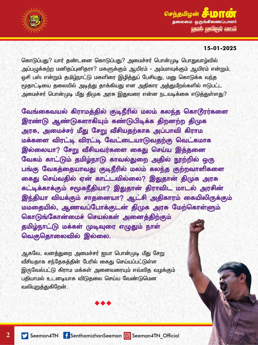 Seeman4TN's tweet photo. அமைச்சர் பொன்முடி மீது சேறு வீசியதற்காக அப்பாவி மக்களை கைது செய்ய காட்டும் வேகத்தை, வேங்கைவயலில் மலம் கலந்த குற்றவாளிகளை கைது செய்வதில் திமுக அரசு  ஏன் காட்டவில்லை?

தமிழ்நாடு வனத்துறை அமைச்சர் ஐயா பொன்முடி அவர்கள் மீது சேறு வீசியதாகக் கூறி,  விழுப்புரம் மாவட்டம், இருவேல்பட்டு கிராம மக்களை காவல்துறையினர் மூலம் அடக்குமுறையை ஏவி வலுக்கட்டாயமாக கைது செய்து இழுத்துச்செல்லும் காட்சிகள் பெரும் அதிர்ச்சியும், மிகுந்த மனவேதனையும் அளிக்கிறது. சிறிதும் மனச்சான்றற்ற திமுக அரசின் இத்தகைய கொடும்போக்கு வன்மையான கண்டனத்துக்குரியது.

மழை வெள்ளத்தால் கடுமையாகப் பாதிக்கப்பட்டு வீடுகள், கால்நடைகள், விளைவித்த பயிர்கள் என அனைத்தையும் இழந்து வாழ்வா-சாவா நிலையிலிருந்த மக்களை உரிய நேரத்தில் சந்தித்து துயர்துடைப்பு உதவிகள் செய்யாத தமிழ்நாடு அரசின் மீதான அறச்சீற்றத்தின் வெளிப்பாடாக யாரோ ஒருவர் அமைச்சர் மீது சேற்றினை வீசியதற்காக, வன்மம் கொண்டு, ஒரு மாத கால இடைவெளிக்கு பிறகு, அப்பாவி கிராம மக்கள் அனைவரையும், பொங்கல் விழாவினைக்கூட நிம்மதியாக கொண்டாடவிடாமல் குரூர மனப்பான்மையுடன் கைது செய்து சிறையிலடைப்பது என்பது கொடுங்கோன்மையின் உச்சமாகும்.

வாக்களித்து தேர்ந்தெடுத்த மக்களை, அவர்கள் துன்பப்படும் வேளையில் சென்று சந்திக்காது மக்களைத் துயரச்சேற்றில் தள்ளிய அமைச்சருக்கும், திமுக அரசுக்கும் என்ன தண்டனை கொடுப்பது? யார் தண்டனை கொடுப்பது? அமைச்சர் பொன்முடி பொதுவாழ்வில் அப்பழுக்கற்ற மனிதப்புனிதரா? 
மகளுக்கும் ஆயிரம் - அம்மாவுக்கும் ஆயிரம் என்றும், ஓசி பஸ் என்றும் தமிழ்நாட்டு மகளிரை இழித்துப் பேசியது, மனு கொடுக்க வந்த மூதாட்டியைத் தலையில் அடித்து தாக்கியது என அதிகார அத்துமீறல்களில் ஈடுபட்ட அமைச்சர் பொன்முடி மீது திமுக அரசு இதுவரை என்ன நடவடிக்கை எடுத்துள்ளது?

வேங்கைவயல் கிராமத்தில் குடிநீரில் மலம் கலந்த கொடூரர்களை இரண்டு ஆண்டுகளாகியும் கண்டுபிடிக்க திறனற்ற திமுக அரசு, அமைச்சர் மீது சேறு வீசியதற்காக அப்பாவி கிராம மக்களை விரட்டி விரட்டி வேட்டையாடுவதற்கு வெட்கமாக இல்லையா? சேறு வீசியவர்களை கைது செய்ய இத்தனை வேகம் காட்டும் தமிழ்நாடு காவல்துறை அதில் நூற்றில் ஒரு பங்கு வேகத்தையாவது குடிநீரில் மலம் கலந்த குற்றவாளிகளை கைது செய்வதில்  ஏன் காட்டவில்லை? இதுதான் திமுக அரசு கட்டிக்காக்கும் சமூகநீதியா? இதுதான் திராவிட மாடல் அரசின் இந்தியா வியக்கும் சாதனையா? 

ஆட்சி அதிகாரம் கையிலிருக்கும் மமதையில், ஆணவப்போக்குடன் திமுக அரசு மேற்கொள்ளும் கொடுங்கோன்மைச் செயல்கள் அனைத்திற்கும் தமிழ்நாட்டு மக்கள் முடிவுரை எழுதும் நாள் வெகுதொலைவில் இல்லை.

ஆகவே, வனத்துறை அமைச்சர் ஐயா பொன்முடி மீது சேறு வீசியதாக சந்தேகத்தின் பேரில் கைது செய்யப்பட்டுள்ள இருவேல்பட்டு கிராம மக்கள் அனைவரையும் எவ்வித வழக்கும் பதியாமல் உடனடியாக விடுதலை செய்ய வேண்டுமென  வலியுறுத்துகிறேன்.

- செந்தமிழன் சீமான்
தலைமை ஒருங்கிணைப்பாளர்
நாம்தமிழர் கட்சி