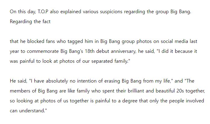 "I have absolutely no intention of erasing BIGBANG rom my life," and "The members of BIGBANG are like family who spent their brilliant and beautiful 20s together, so looking at photos of us together is painful to a degree that only the people involved can understand."