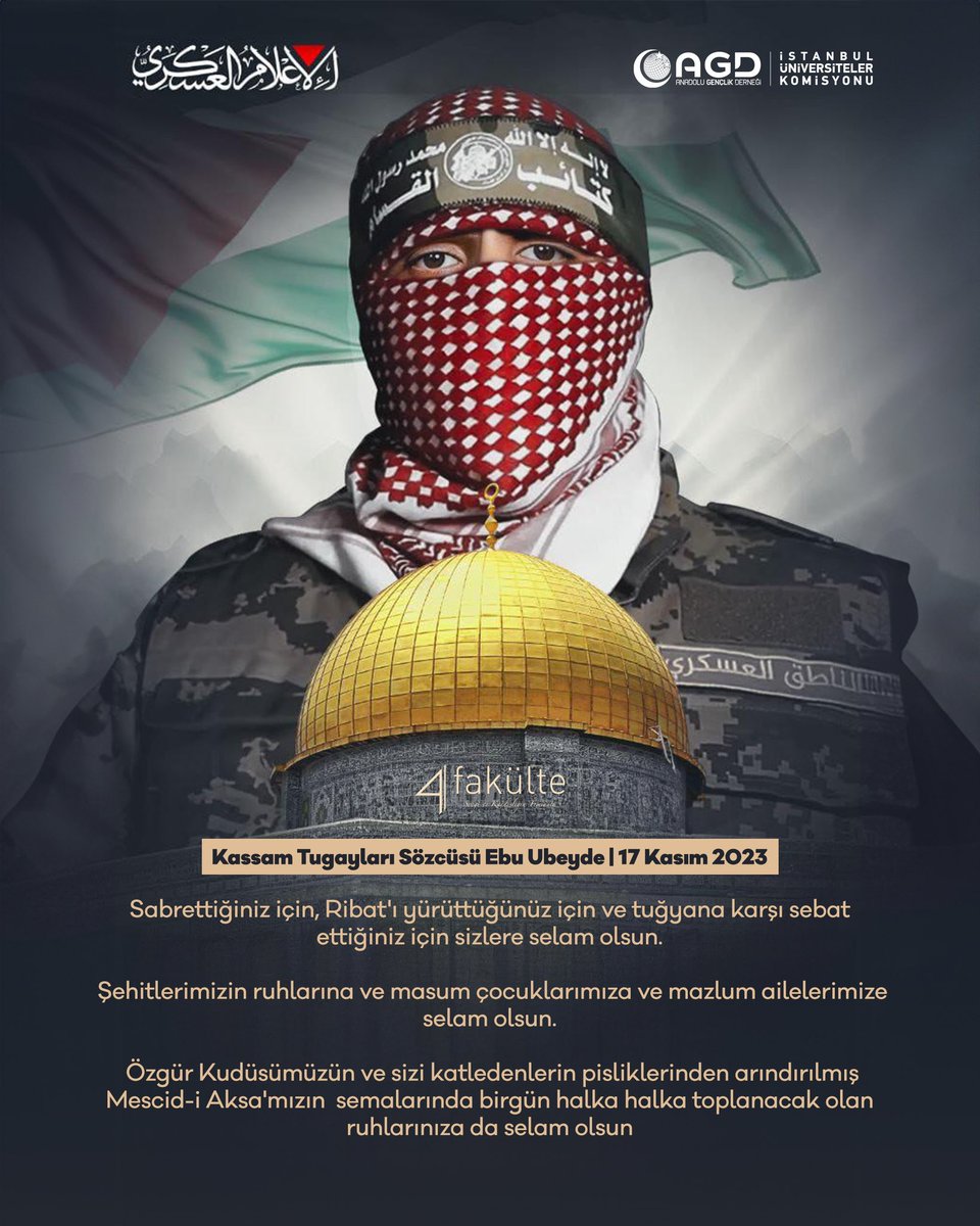 4fakulte's tweet photo. Kassam Tugayları Ebu Ubeyde'nin 17 Kasım 2023

"Sabrettiğiniz için, Ribat'ı yürüttüğünüz için ve tuğyana karşı sebat ettiğiniz için sizlere selam olsun.
 Şehitlerimizin ruhlarına ve masum çocuklarımıza ve mazlum ailelerimize selam olsun. 
 Özgür Kudüsümüzün ve sizi katledenlerin pisliklerinden arındırılmış Mescid-i Aksa'mızın  semalarında birgün halka halka toplanacak olan ruhlarınıza da selam olsun