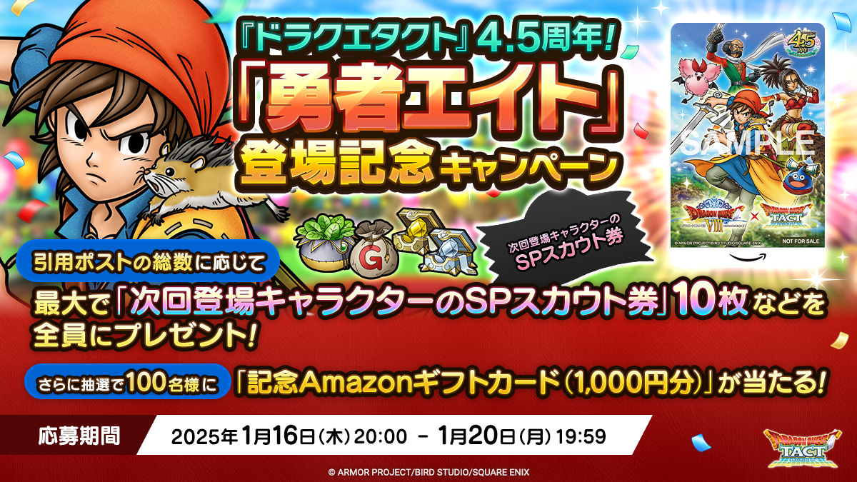 【予告】
本日1/16(木)20:00より『ドラクエタクト』4.5周年！「勇者エイト」登場記念キャンペーンを実施！

<a href="/DQ_TACT/">ドラゴンクエストタクト公式</a>をフォロー＆対象のポストを引用ポストで、全員に「次回登場キャラクターのSPスカウト券」などをプレゼント！
さらに抽選で「記念Amazonギフトカード」も当たる！

#ドラクエタクト