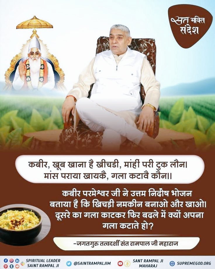 #GodMorningThursday
#सत_भक्ति_संदेश 
कबीर 
खूब खाना है खीचडी, मांहीं परी टुक लौन।
मांस पराया खायकै, गला कटावै कौन।।

कबीर परमेश्वर जी ने उत्तम निर्दोष भोजन बताया है कि खिचड़ी नमकीन बनाओ और खाओ। दूसरे का गला काटकर फिर बदले में क्यों अपना गला कटाते हो?
देखिए साधना टीवी 7:30 PM